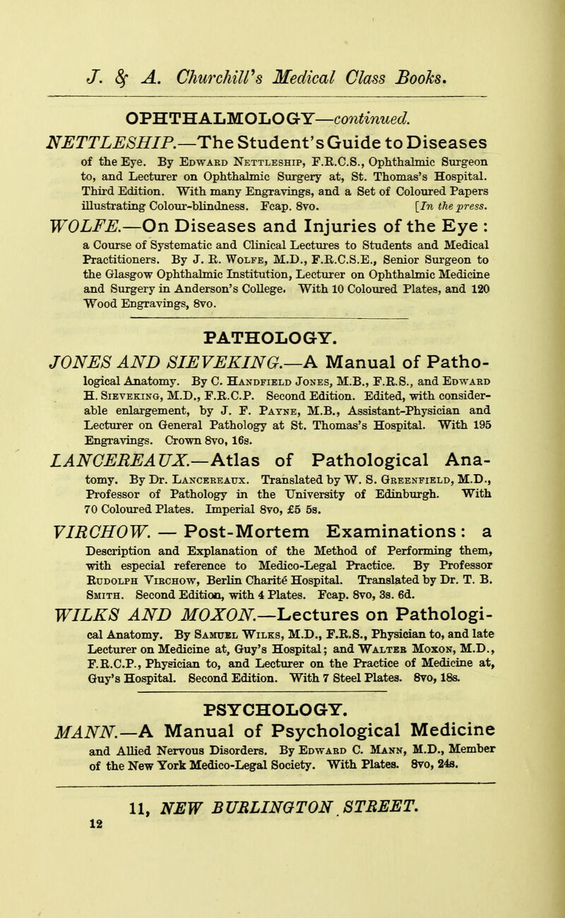 OPHTH ALMOLO GY—continued. NETTLESHIP.—The Student's Guide to Diseases of the Eye, By Edwabd Nettleship, F.R.C.S., Ophthalmic Sxirgeon to, and Lecturer on Ophthalmic Surgery at, St. Thomas's Hospital. Third Edition. With many Engravings, and a Set of Coloured Papers illustrating Colour-blindness. Fcap. 8vo. [In the press. WOLFE.—On Diseases and Injuries of the Eye : a Course of Systematic and Clinical Lectures to Students and Medical Practitioners. By J. R. Wolfe, M.D., F.R.C.S.E., Senior Surgeon to the Glasgow Ophthalmic Institution, Lecturer on Ophthalmic Medicine and Surgery in Anderson's College. With 10 Coloured Plates, and 120 Wood Engravings, 8vo. PATHOLOGY. JONES AND SIEVEKING.—A Manual of Patho- logical Anatomy. By C. Handfield Jones, M.B., F.R.S., and Edward H. SiEVEKiNG, M.D., F.R.C.P. Second Edition. Edited, with consider- able enlargement, by J. F. Payne, M.B., Assistant-Physician and Lecturer on General Pathology at St. Thomas's Hospital. With 195 Engravings. Crown 8vo, 16s. LANCEREAUX.—Atlas of Pathological Ana- tomy. By Dr. Lancereaux. Translated by W. S. Greenfield, M.D., Professor of Pathology in the University of Edinburgh. With 70 Coloured Plates. Lnperial 8vo, £5 5s. VIRGHOW. — Post-Mortem Examinations : a Description and Explanation of the Method of Performing them, with especial reference to Medico-Legal Practice. By Professor Rudolph Virchow, Berlin Charite Hospital. Translated by Dr. T. B. Smith. Second Edition, with 4 Plates. Fcap. 8vo, 3s. 6d. WILES AND ifOXOiV:—Lectures on Pathologi- cal Anatomy. By Samuel Wilks, M.D., F.R.S., Physician to, and late Lecturer on Medicine at, Guy's Hospital; and Walter Moxon, M.D., F.R.C.P., Physician to, and Lecturer on the Practice of Medicine at, Guy's Hospital. Second Edition. With 7 Steel Plates. Svo, 18s. PSYCHOLOGY. MANN.—A Manual of Psychological Medicine and Allied Nervous Disorders. By Edward C. Mann, M.D., Member of the New York Medico-Legal Society. With Plates. Svo, 24s. 11, NEW BURLINGTON STREET,