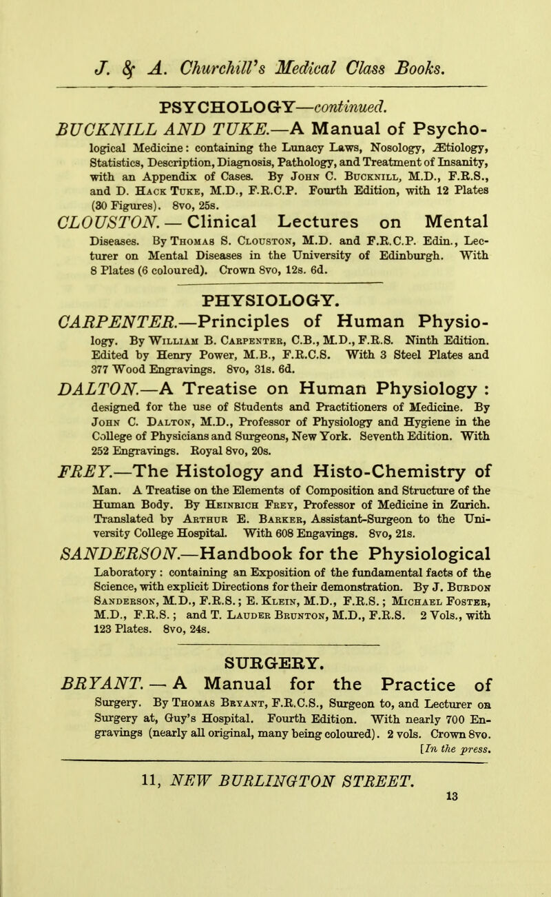 PSYCHOLOGY—continued. BUCKNILL AND TUKE.—A Manual of Psycho- logical Medicine: containing the Lunacy Laws, Nosology, -Sltiology, Statistics, Description, Diagnosis, Pathology, and Treatment of Lisanity, with an Appendix of Cases. By John C. Bucknill, M.D., F.B.S., and D. Hack Tuke, M.D., F.R.C.P. Fourth Edition, with 12 Plates (30 Figures). 8vo, 25s. CL0UST0N. — Q\\nic3\ Lectures on Mental Diseases. By Thomas S. Clouston, M.D. and F.R.C.P. Edin., Lec- turer on Mental Diseases in the University of Edinburgh. With 8 Plates (6 coloured). Crown 8vo, 12s. 6d. PHYSIOLOGY. CARPENTER.—Pr'mciiplQS of Human Physio- logy. By William B. Cabpentes, C.B., M.D., F.R.S. Ninth Edition. Edited by Henry Power, M.B., F.R.C.S. With 3 Steel Plates and 377 Wood Engravings. 8vo, 31s. 6d. DALTON.—A Treatise on Human Physiology : designed for the use of Students and Practitioners of Medicine. By John C. Dalton, M.D., Professor of Physiologry and Hygiene in the College of Physicians and Surgeons, New York. Seventh Edition. With 252 Engravings. Royal 8vo, 20s. FREY.—TYiQ Histology and Histo-Chemistry of Man. A Treatise on the Elements of Composition and Structure of the Human Body. By Heinbich Fbey, Professor of Medicine in Zurich. Translated by Aethur E. Barker, Assistant-Surgeon to the Uni- versity College Hospital. With 608 Engavings. 8vo, 21s. SANDERSON.—Hdindhoo^ for the Physiological Laboratory : containing an Exposition of the fundamental facts of the Science, with explicit Directions for their demonstration. By J. Bctedon Sanderson, M.D., F.R.S.; E. Klein, M.D., F.R.S.; Michael Fostbe, M.D., F.R.S.; and T. Laudeb Brunton, M.D., F.R.S. 2 Vols., with 123 Plates. 8vo, 24s. SURGERY. BRYANT.— A Manual for the Practice of Surgery. By Thomas Bryant, F.R.C.S., Surgeon to, and Lecturer on Surgery at, Guy's Hospital. Fourth Edition. With nearly 700 En- gravings (nearly all original, many being coloured). 2 vols. Crown 8vo. [In the press. 11, NEW BURLINGTON STREET,