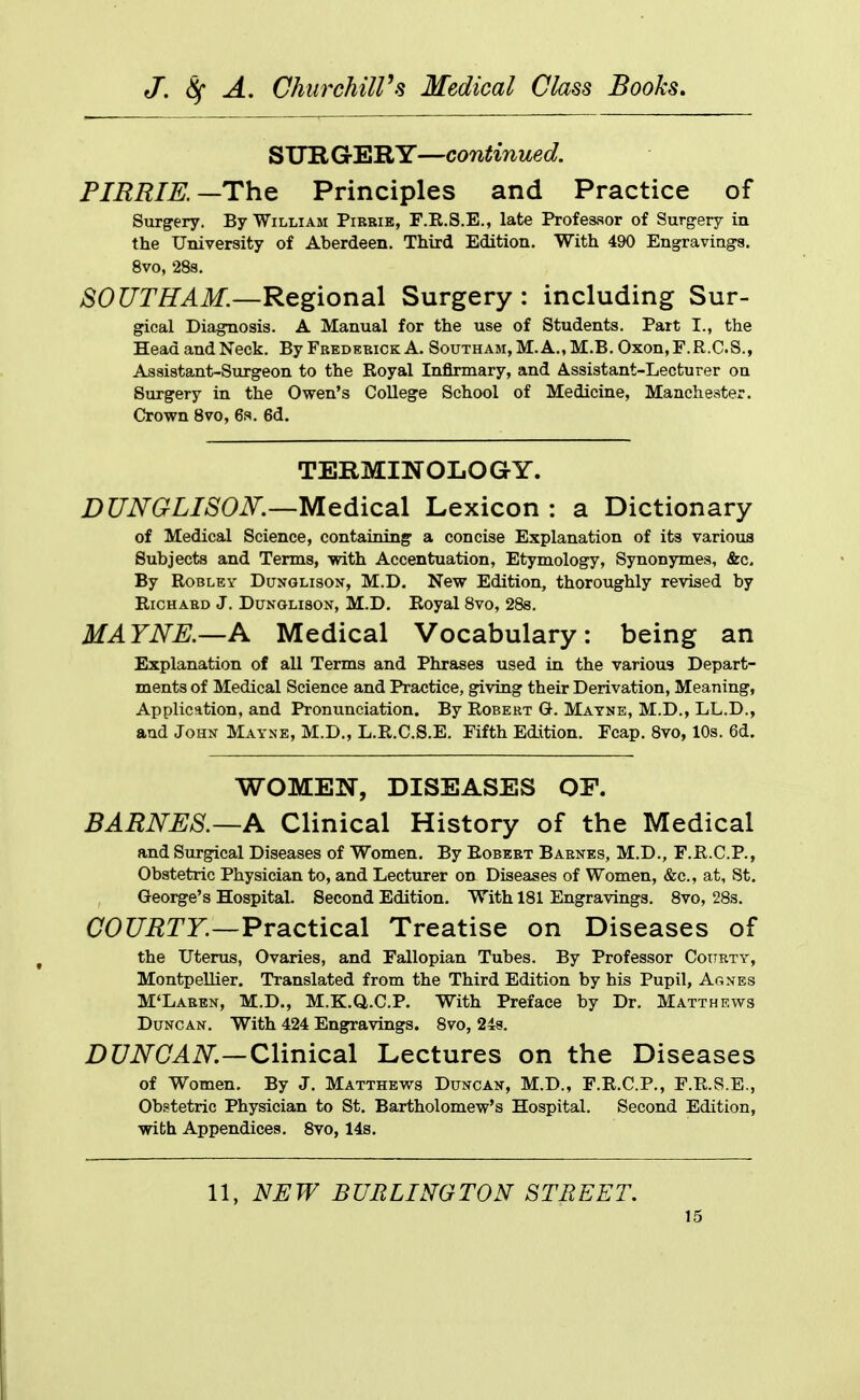 STJIIGERY—continued. PIERIE.—The Principles and Practice of Surgery. By William Pirbie, F.R.S.E., late Professor of Surgery in the University of Aberdeen. Third Edition. With 490 Engravings. 8vo, 28s. SOUTHAM.—Regional Surgery: including Sur- gical Diagnosis. A Manual for the use of Students. Part I., the Head and Neck. By Fredebick A. SouTHAM,M.A.,M.B.Oxon,F.R.C.S., Assistant-Surgeon to the Royal Infirmary, and Assistant-Lecturer on Surgery in the Owen's College School of Medicine, Manchester. Crown 8vo, 6s. 6d. TERMINOLOGY. DUNGLISOK—Medical Lexicon : a Dictionary of Medical Science, containing a concise Explanation of its various Subjects and Terms, with Accentuation, Etymology, Synonymes, &c. By RoBLEY DuNGLisoN, M.D. New Edition, thoroughly revised by Richard J. Dunglison, M.D, Royal 8vo, 288. MAYNE.—A Medical Vocabulary: being an Explanation of all Terms and Phrases used in the various Depart- ments of Medical Science and Practice, giving their Derivation, Meaning, Application, and Pronunciation. By Robert G. Matne, M.D., LL.D., and John Mayne, M.D., L.R.C.S.E. Fifth Edition. Fcap. 8vo, 10s. 6d. WOMEN, DISEASES OF. BARNES.—A Clinical History of the Medical and Surgical Diseases of Women. By Robert Barnes, M.D., F.R.C.P., Obstetric Physician to, and Lecturer on Diseases of Women, &c., at, St. George's Hospital. Second Edition. With 181 Engravings. 8vo, 28s. aorarr.—Practical Treatise on Diseases of the Uterus, Ovaries, and Fallopian Tubes. By Professor Coitrty, Montpellier. Translated from the Third Edition by his Pupil, Agnes M'Laben, M.D., M.K.Q.C.P. With Preface by Dr. Matthews Duncan. With 424 Engravings. 8vo, 248. Z)C7iV(7^iV.—Clinical Lectures on the Diseases of Women. By J. Matthews Duncan, M.D., F.R.C.P., F.R.S.B., Obstetric Physician to St. Bartholomew's Hospital. Second Edition, with Appendices. 8vo, 14s. 11, NEW BURLINGTON STREET.