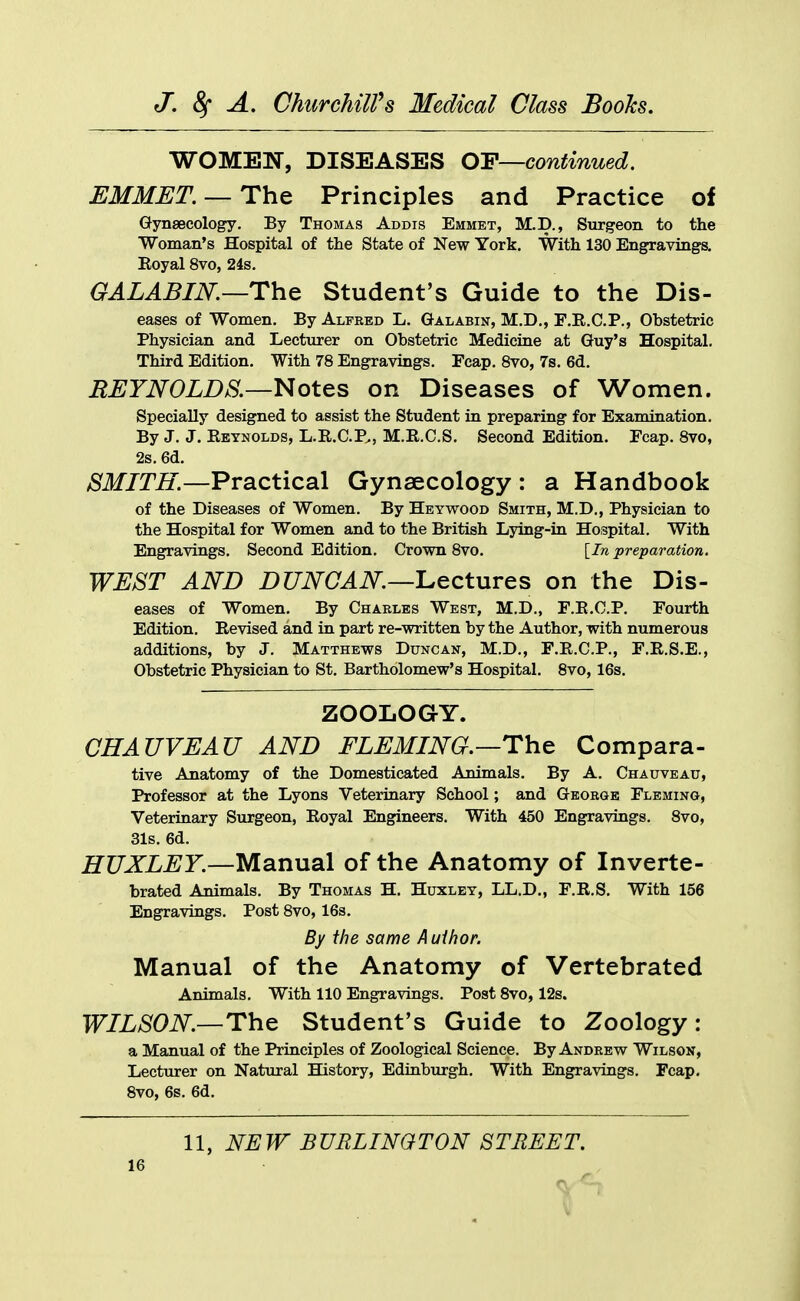 WOMEN, DISEASES Q-F—continued. EMMET. —The Principles and Practice of Gynsecology. By Thomas Addis Emmet, M.D., Surgeon to the Woman's Hospital of the State of New York. With 130 Engravings. Eoyal 8vo, 24s. GALABIN.—The Student's Guide to the Dis- eases of Women. By Alfred L. Galabin, M.D., F.R.C.P., Obstetric Physician and Lectiirer on Obstetric Medicine at Guy's Hospital. Third Edition. With 78 Engravings. Foap. Svo, 7s. 6d. EEYNOLDS.—Notes on Diseases of Women. Specially designed to assist the Student in preparing for Examination. By J. J. Eeynolds, L.R.C.P., M.E.C.S. Second Edition. Ecap. Svo, 2s. 6d. SMITH.—Practical Gynaecology : a Handbook of the Diseases of Women. By Heywood Smith, M.D,, Physician to the Hospital for Women and to the British Lying-in Hospital. With Engravings. Second Edition. Crown Svo. [In preparation. WEST AND DUNCAN.—L.ectures on the Dis- eases of Women. By Charles West, M.D., F.E.C.P. Fourth Edition. Eevised and in part re-written by the Author, with numerous additions, by J. Matthews Duncan, M.D., F.E.C.P., F.E.S.E., Obstetric Physician to St. Bartholomew's Hospital. Svo, 16s. ZOOLOGY. CHAUVEAU AND FLEMING.—The Compara- tive Anatomy of the Domesticated Animals. By A. Chauveau, Professor at the Lyons Veterinary School; and George Fleming, Veterinary Surgeon, Eoyal Engineers. With 450 Engravings. Svo, 31s. 6d. HUXLEY.—Manual of the Anatomy of Inverte- brated Animals. By Thomas H. Huxley, LL.D., F.E.S. With 156 Engravings. Post Svo, 16s. By the same A uihor. Manual of the Anatomy of Vertebrated Animals. With 110 Engravings, Post Svo, 12s. WILSON.—The Student's Guide to Zoology: a Manual of the Principles of Zoological Science. By Andrew Wilson, Lecturer on Natural History, Edinburgh. With Engravings. Fcap, Svo, 6s. 6d. 11, NEW BURLINGTON STREET.