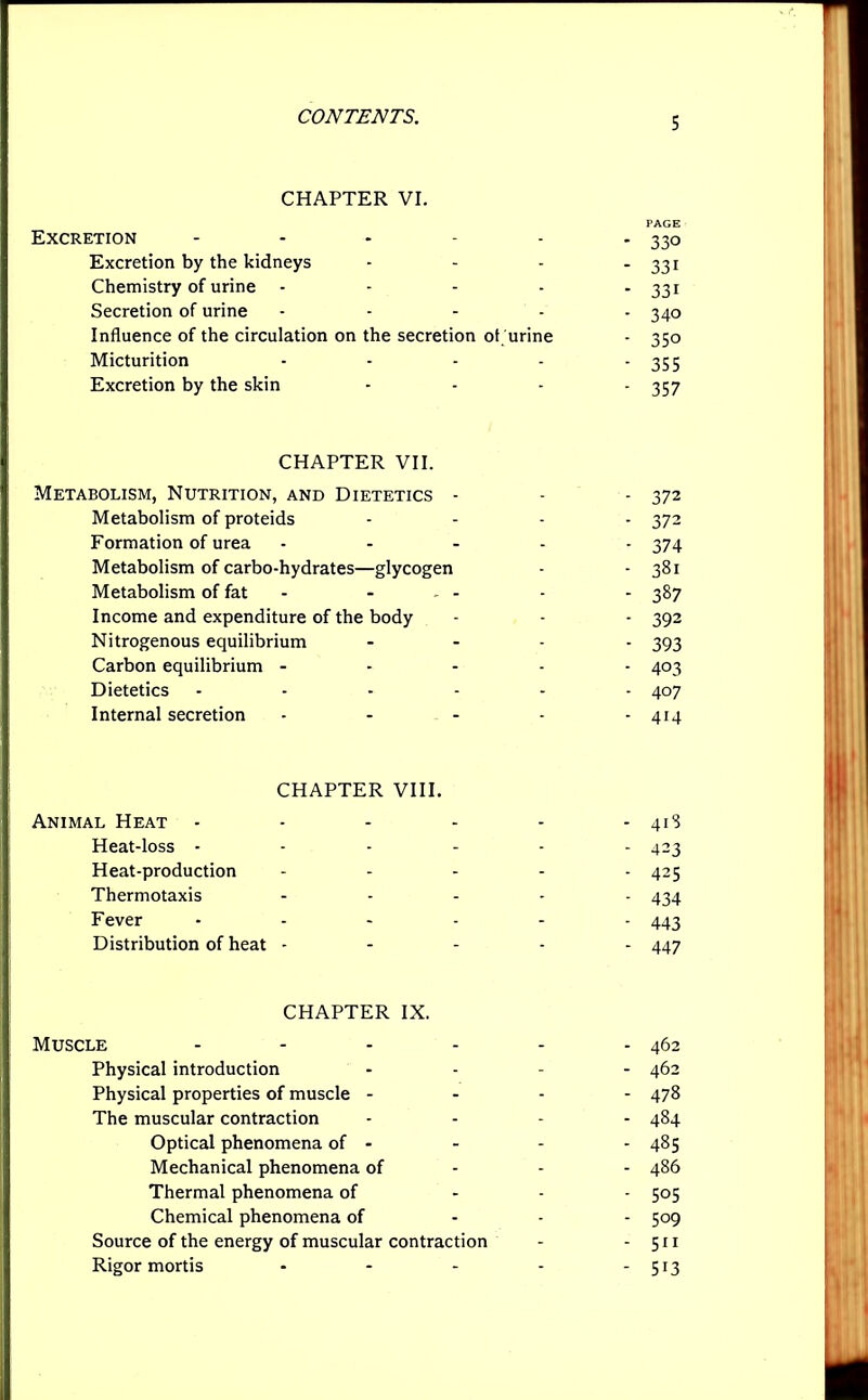 CHAPTER VI. _ pAGE Excretion 330 Excretion by the kidneys - - - - 331 Chemistry of urine - - - - -331 Secretion of urine ..... 34o Influence of the circulation on the secretion ot urine - 350 Micturition - - - - * 355 Excretion by the skin .... ^7 CHAPTER VII. Metabolism, Nutrition, and Dietetics - - - 372 Metabolism of proteids .... 572 Formation of urea ..... 574 Metabolism of carbo-hydrates—glycogen - - 381 Metabolism of fat - - - - - 387 Income and expenditure of the body - - - 392 Nitrogenous equilibrium .... 3g3 Carbon equilibrium ..... 403 Dietetics ...... 407 Internal secretion - - - - - 414 CHAPTER VIII. Animal Heat - - - - - - 413 Heat-loss ...... 423 Heat-production ..... 425 Thermotaxis ..... 4^ Fever - - - - - - 443 Distribution of heat ----- 447 CHAPTER IX. Muscle - - - - - - 462 Physical introduction .... 462 Physical properties of muscle - 478 The muscular contraction .... 484 Optical phenomena of - - - - 485 Mechanical phenomena of 486 Thermal phenomena of ... 505 Chemical phenomena of ... 509 Source of the energy of muscular contraction - - 511 Rigor mortis - - - - - 513