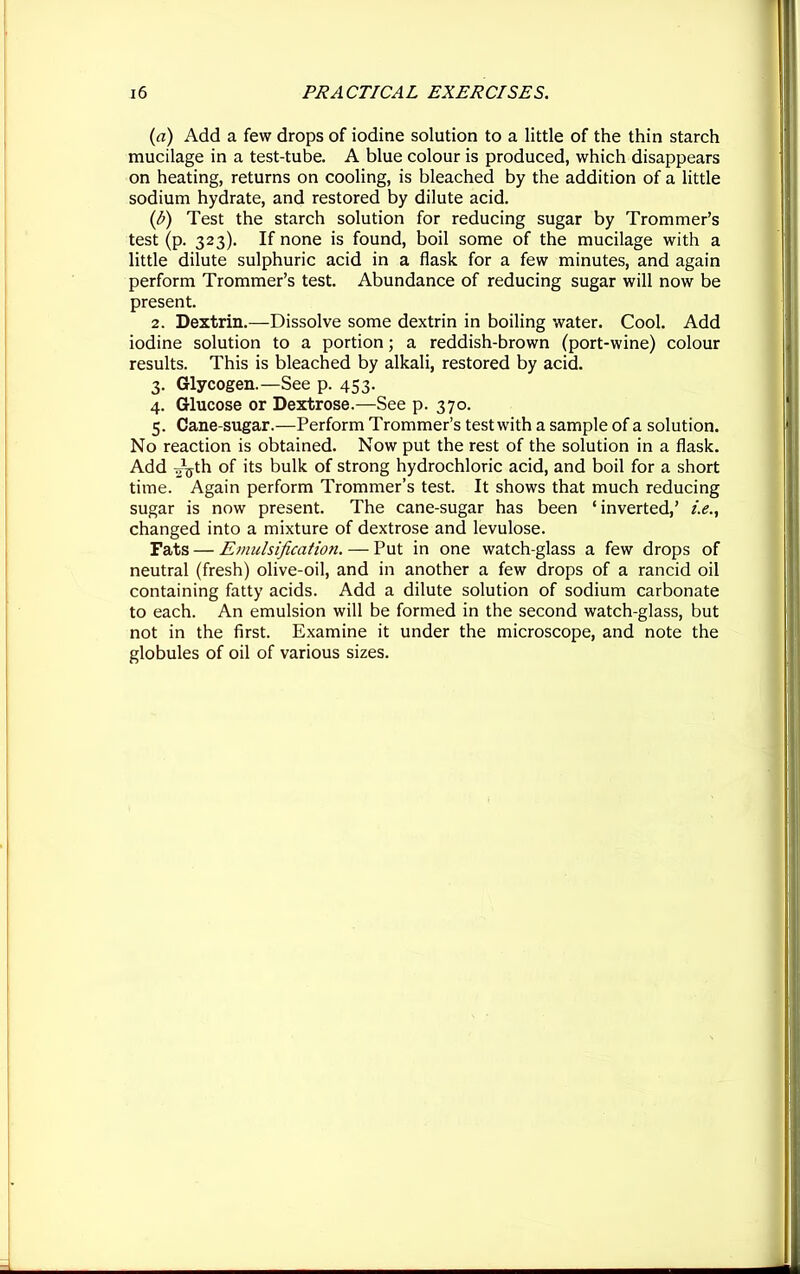 (a) Add a few drops of iodine solution to a little of the thin starch mucilage in a test-tube. A blue colour is produced, which disappears on heating, returns on cooling, is bleached by the addition of a little sodium hydrate, and restored by dilute acid. (b) Test the starch solution for reducing sugar by Trommer’s test (p. 323). If none is found, boil some of the mucilage with a little dilute sulphuric acid in a flask for a few minutes, and again perform Trommer’s test. Abundance of reducing sugar will now be present. 2. Dextrin.—Dissolve some dextrin in boiling water. Cool. Add iodine solution to a portion; a reddish-brown (port-wine) colour results. This is bleached by alkali, restored by acid. 3. Glycogen.—See p. 453. 4. Glucose or Dextrose.—See p. 370. 5. Cane-sugar.—Perform Trommer’s test with a sample of a solution. No reaction is obtained. Now put the rest of the solution in a flask. Add Jgth of its bulk of strong hydrochloric acid, and boil for a short time. Again perform Trommer’s test. It shows that much reducing sugar is now present. The cane-sugar has been ‘inverted,’ i.e., changed into a mixture of dextrose and levulose. Fats — Emulsification. — Put in one watch-glass a few drops of neutral (fresh) olive-oil, and in another a few drops of a rancid oil containing fatty acids. Add a dilute solution of sodium carbonate to each. An emulsion will be formed in the second watch-glass, but not in the first. Examine it under the microscope, and note the globules of oil of various sizes.