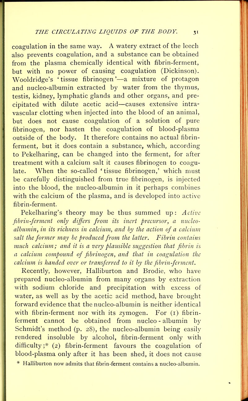 coagulation in the same way. A watery extract of the leech also prevents coagulation, and a substance can be obtained from the plasma chemically identical with fibrin-ferment, but with no power of causing coagulation (Dickinson). Wooldridge’s ‘ tissue fibrinogen ’—a mixture of protagon and nucleo-albumin extracted by water from the thymus, testis, kidney, lymphatic glands and other organs, and pre- cipitated with dilute acetic acid—causes extensive intra- vascular clotting when injected into the blood of an animal, but does not cause coagulation of a solution of pure fibrinogen, nor hasten the coagulation of blood-plasma outside of the body. It therefore contains no actual fibrin- ferment, but it does contain a substance, which, according to Pekelharing, can be changed into the ferment, for after treatment with a calcium salt it causes fibrinogen to coagu- late. When the so-called ‘tissue fibrinogen,’ which must be carefully distinguished from true fibrinogen, is injected into the blood, the nucleo-albumin in it perhaps combines with the calcium of the plasma, and is developed into active fibrin-ferment. Pekelharing’s theory may be thus summed up: Active fibrin-ferment only differs from its inert precursor, a nucleo- albumin, in its richness in calcium, and by the action of a calcium salt the former may be produced from the latter. Fibrin contains much calcium; and it is a very plausible suggestion that fibrin is a calcium compound of fibrinogen, and that in coagulation the calcium is handed over or transferred to it by the fibrin-ferment. Recently, however, Halliburton and Brodie, who have prepared nucleo-albumin from many organs by extraction with sodium chloride and precipitation with excess of water, as well as by the acetic acid method, have brought forward evidence that the nucleo-albumin is neither identical with fibrin-ferment nor with its zymogen. For (1) fibrin- ferment cannot be obtained from nucleo - albumin by Schmidt’s method (p. 28), the nucleo-albumin being easily rendered insoluble by alcohol, fibrin-ferment only with difficulty ;* (2) fibrin-ferment favours the coagulation of blood-plasma only after it has been shed, it does not cause * Halliburton now admits that fibrin-ferment contains a nucleo-albumin.