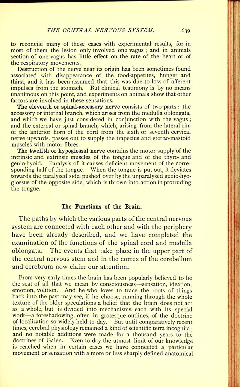 to reconcile many of these cases with experimental results, for in most of them the lesion only involved one vagus ; and in animals section of one vagus has little effect on the rate of the heart or of the respiratory movements. Destruction of the nerve near its origin has been sometimes found associated with disappearance of the food-appetites, hunger and thirst, and it has been assumed that this was due to loss of afferent impulses from the stomach. But clinical testimony is by no means unanimous on this point, and experiments on animals show that other factors are involved in these sensations. The eleventh or spinal-accessory nerve consists of two parts : the accessory or internal branch, which arises from the medulla oblongata, and which we have just considered in conjunction with the vagus ; and the external or spinal branch, which, arising from the lateral rim of the anterior horn of the cord from the sixth or seventh cervical nerve upwards, passes out to supply the trapezius and sterno-mastoid muscles with motor fibres. The twelfth or hypoglossal nerve contains the motor supply of the intrinsic and extrinsic muscles of the tongue and of the thyro- and genio-hyoid. Paralysis of it causes deficient movement of the corre- sponding half of the tongue. When the tongue is put out, it deviates towards the paralyzed side, pushed over by the unparalyzed genio-hyo- glossus of the opposite side, which is thrown into action in protruding the tongue. The Functions of the Brain. The paths by which the various parts of the central nervous system are connected with each other and with the periphery have been already described, and we have completed the examination of the functions of the spinal cord and medulla oblongata. The events that take place in the upper part of the central nervous stem and in the cortex of the cerebellum and cerebrum now claim our attention. From very early times the brain has been popularly believed to be the seat of all that we mean by consciousness—sensation, ideation, emotion, volition. And he who loves to trace the roots of things back into the past may see, if he choose, running through the whole texture of the older speculations a belief that the brain does not act as a whole, but is divided into mechanisms, each with its special work—a foreshadowing, often in grotesque outlines, of the doctrine of localization so widely held to-day. But until comparatively recent times, cerebral physiology remained a kind of scientific terra incognita ; and no notable additions were made for a thousand years to the doctrines of Galen. Even to day the utmost limit of our knowledge is reached when in certain cases we have connected a particular movement or sensation with a more or less sharply defined anatomical