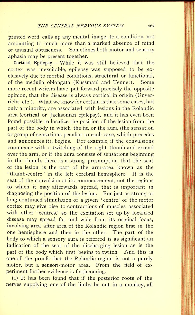 printed word calls up any mental image, to a condition not amounting to much more than a marked absence of mind or unusual obtuseness. Sometimes both motor and sensory aphasia may be present together. Cortical Epilepsy.—While it was still believed that the cortex was inexcitable, epilepsy was supposed to be ex- clusively due to morbid conditions, structural or functional, of the medulla oblongata (Kussmaul and Tenner). Some more recent writers have put forward precisely the opposite opinion, that the disease is always cortical in origin (Unver- richt, etc.). What we know for certain is that some cases, but only a minority, are associated with lesions in the Rolandic area (cortical or Jacksonian epilepsy), and it has even been found possible to localize the position of the lesion from the part of the body in which the fit, or the aura (the sensation or group of sensations peculiar to each case, which precedes and announces it), begins. For example, if the convulsions commence with a twitching of the right thumb and extend over the arm, or if the aura consists of sensations beginning in the thumb, there is a strong presumption that the seat of the lesion is the part of the arm-area known as the ‘thumb-centre’ in the left cerebral hemisphere. It is the seat of the convulsion at its commencement, not the regions to which it may afterwards spread, that is important in diagnosing the position of the lesion. For just as strong or long-continued stimulation of a given ‘centre’ of the motor cortex may give rise to contractions of muscles associated with other ‘ centres,’ so the excitation set up by localized disease may spread far and wide from its original focus, involving area after area of the Rolandic region first in the one hemisphere and then in the other. The part of the body to which a sensory aura is referred is as significant an indication of the seat of the discharging lesion as is the part of the body which first begins to twitch. And this is one of the proofs that the Rolandic region is not a purely motor, but a sensori-motor area. From the field of ex- periment further evidence is forthcoming. (1) It has been found that if the posterior roots of the nerves supplying one of the limbs be cut in a monkey, all