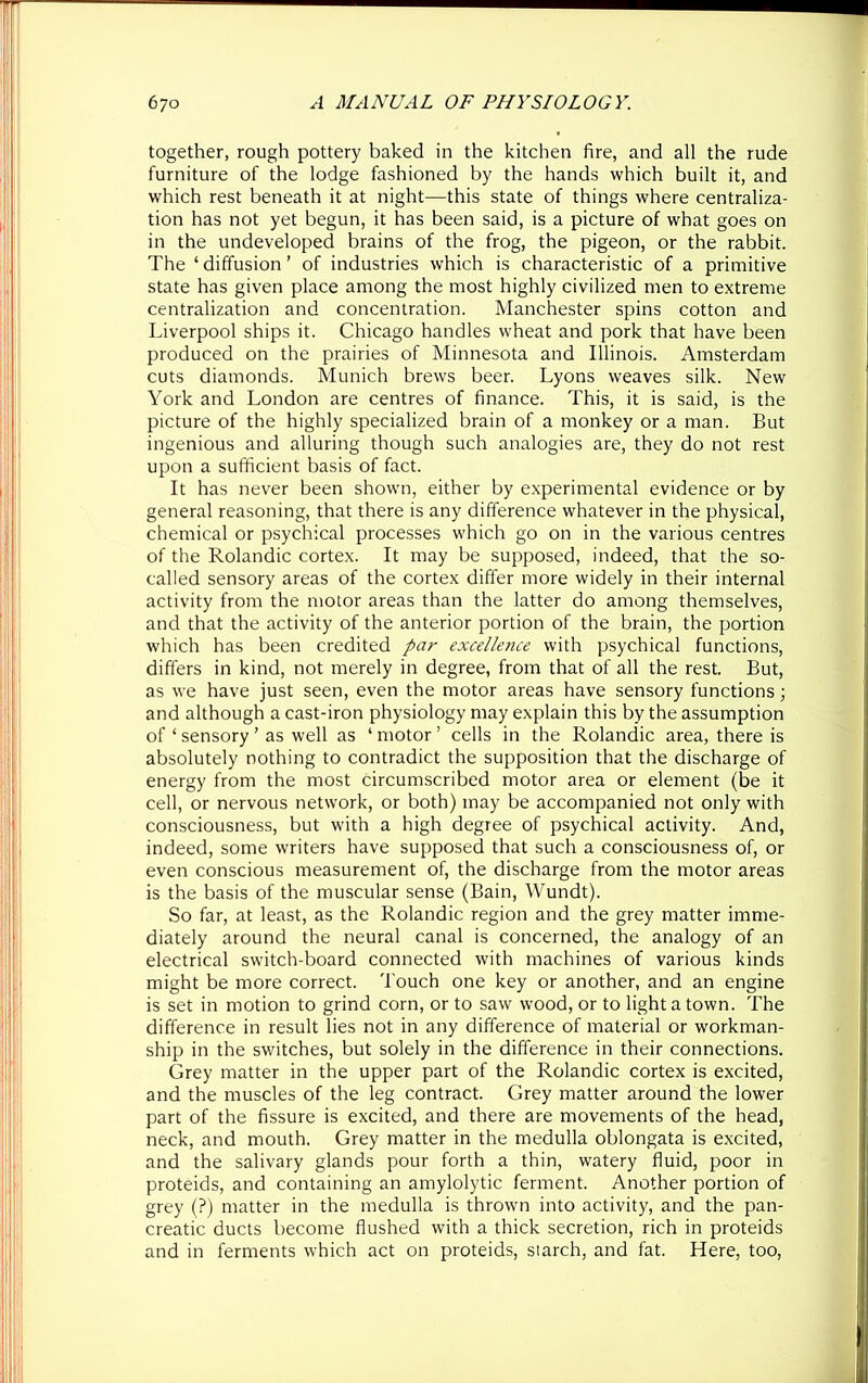 together, rough pottery baked in the kitchen fire, and all the rude furniture of the lodge fashioned by the hands which built it, and which rest beneath it at night—this state of things where centraliza- tion has not yet begun, it has been said, is a picture of what goes on in the undeveloped brains of the frog, the pigeon, or the rabbit. The ‘ diffusion ’ of industries which is characteristic of a primitive state has given place among the most highly civilized men to extreme centralization and concentration. Manchester spins cotton and Liverpool ships it. Chicago handles wheat and pork that have been produced on the prairies of Minnesota and Illinois. Amsterdam cuts diamonds. Munich brews beer. Lyons weaves silk. New York and London are centres of finance. This, it is said, is the picture of the highly specialized brain of a monkey or a man. But ingenious and alluring though such analogies are, they do not rest upon a sufficient basis of fact. It has never been shown, either by experimental evidence or by general reasoning, that there is any difference whatever in the physical, chemical or psychical processes which go on in the various centres of the Rolandic cortex. It may be supposed, indeed, that the so- called sensory areas of the cortex differ more widely in their internal activity from the motor areas than the latter do among themselves, and that the activity of the anterior portion of the brain, the portion which has been credited par excellence with psychical functions, differs in kind, not merely in degree, from that of all the rest. But, as we have just seen, even the motor areas have sensory functions; and although a cast-iron physiology may explain this by the assumption of ‘ sensory ’ as well as ‘ motor ’ cells in the Rolandic area, there is absolutely nothing to contradict the supposition that the discharge of energy from the most circumscribed motor area or element (be it cell, or nervous network, or both) may be accompanied not only with consciousness, but with a high degree of psychical activity. And, indeed, some writers have supposed that such a consciousness of, or even conscious measurement of, the discharge from the motor areas is the basis of the muscular sense (Bain, Wundt). So far, at least, as the Rolandic region and the grey matter imme- diately around the neural canal is concerned, the analogy of an electrical switch-board connected with machines of various kinds might be more correct. Touch one key or another, and an engine is set in motion to grind corn, or to saw wood, or to light a town. The difference in result lies not in any difference of material or workman- ship in the switches, but solely in the difference in their connections. Grey matter in the upper part of the Rolandic cortex is excited, and the muscles of the leg contract. Grey matter around the lower part of the fissure is excited, and there are movements of the head, neck, and mouth. Grey matter in the medulla oblongata is excited, and the salivary glands pour forth a thin, watery fluid, poor in proteids, and containing an amylolytic ferment. Another portion of grey (?) matter in the medulla is thrown into activity, and the pan- creatic ducts become flushed with a thick secretion, rich in proteids and in ferments which act on proteids, siarch, and fat. Here, too,