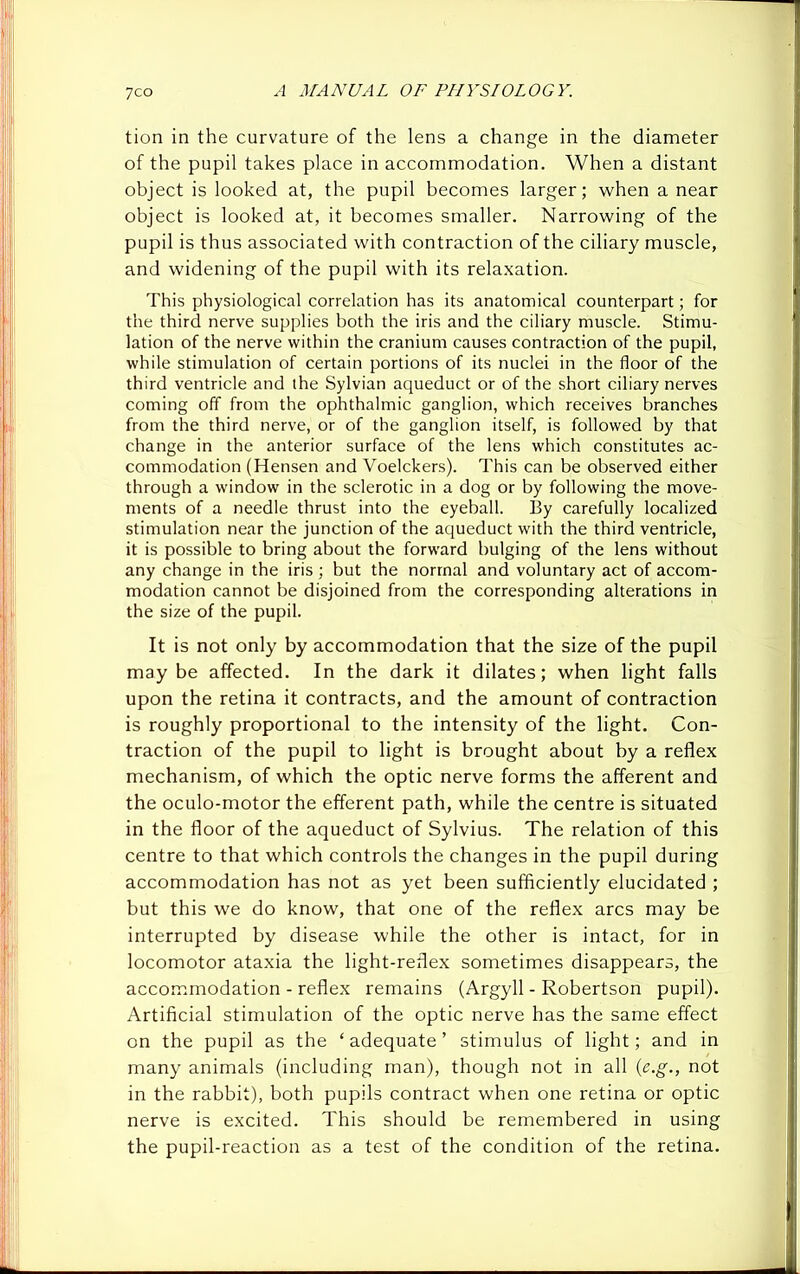 tion in the curvature of the lens a change in the diameter of the pupil takes place in accommodation. When a distant object is looked at, the pupil becomes larger; when a near object is looked at, it becomes smaller. Narrowing of the pupil is thus associated with contraction of the ciliary muscle, and widening of the pupil with its relaxation. This physiological correlation has its anatomical counterpart; for the third nerve supplies both the iris and the ciliary muscle. Stimu- lation of the nerve within the cranium causes contraction of the pupil, while stimulation of certain portions of its nuclei in the floor of the third ventricle and the Sylvian aqueduct or of the short ciliary nerves coming off from the ophthalmic ganglion, which receives branches from the third nerve, or of the ganglion itself, is followed by that change in the anterior surface of the lens which constitutes ac- commodation (Hensen and Voelckers). This can be observed either through a window in the sclerotic in a dog or by following the move- ments of a needle thrust into the eyeball. By carefully localized stimulation near the junction of the aqueduct with the third ventricle, it is possible to bring about the forward bulging of the lens without any change in the iris ; but the normal and voluntary act of accom- modation cannot be disjoined from the corresponding alterations in the size of the pupil. It is not only by accommodation that the size of the pupil maybe affected. In the dark it dilates; when light falls upon the retina it contracts, and the amount of contraction is roughly proportional to the intensity of the light. Con- traction of the pupil to light is brought about by a reflex mechanism, of which the optic nerve forms the afferent and the oculo-motor the efferent path, while the centre is situated in the floor of the aqueduct of Sylvius. The relation of this centre to that which controls the changes in the pupil during accommodation has not as yet been sufficiently elucidated ; but this we do know, that one of the reflex arcs may be interrupted by disease while the other is intact, for in locomotor ataxia the light-reflex sometimes disappears, the accommodation - reflex remains (Argyll - Robertson pupil). Artificial stimulation of the optic nerve has the same effect on the pupil as the ‘ adequate ’ stimulus of light; and in many animals (including man), though not in all (e.g., not in the rabbit), both pupils contract when one retina or optic nerve is excited. This should be remembered in using the pupil-reaction as a test of the condition of the retina.