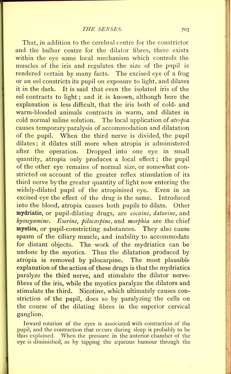 That, in addition to the cerebral centre for the constrictor and the bulbar centre for the dilator fibres, there exists within the eye some local mechanism which controls the muscles of the iris and regulates the size of the pupil is rendered certain by many facts. The excised eye of a frog or an eel constricts its pupil on exposure to light, and dilates it in the dark. It is said that even the isolated iris of the eel contracts to light ; and it is known, although here the explanation is less difficult, that the iris both of cold- and warm-blooded animals contracts in warm, and dilates in cold normal saline solution. The local application of atropia causes temporary paralysis of accommodation and dilatation of the pupil. When the third nerve is divided, the pupil dilates; it dilates still more when atropia is administered after the operation. Dropped into one eye in small quantity, atropia only produces a local effect ; the pupil of the other eye remains of normal size, or somewhat con- stricted on account of the greater reflex stimulation of its third nerve by the greater quantity of light now entering the widely-dilated pupil of the atropinised eye. Even in an excised eye the effect of the drug is the same. Introduced into the blood, atropia causes both pupils to dilate. Other mydriatic, or pupil-dilating drugs, are cocaine, daturine, and hyoscyamine. Eserine, pilocarpine, and morphia are the chief myotics, or pupil-constricting substances. They also cause spasm of the ciliary muscle, and inability to accommodate for distant objects. The work of the mydriatics can be undone by the myotics. Thus the dilatation produced by atropia is removed by pilocarpine. The most plausible explanation of the action of these drugs is that the mydriatics paralyze the third nerve, and stimulate the dilator nerve- fibres of the iris, while the myotics paralyze the dilators and stimulate the third. Nicotine, which ultimately causes con- striction of the pupil, does so by paralyzing the cells on the course of the dilating fibres in the superior cervical ganglion. Inward rotation of the eyes is associated with contraction of the pupil, and the contraction that occurs during sleep is probably to be thus explained. When the pressure in the anterior chamber of the eye is diminished, as by tapping the aqueous humour through the