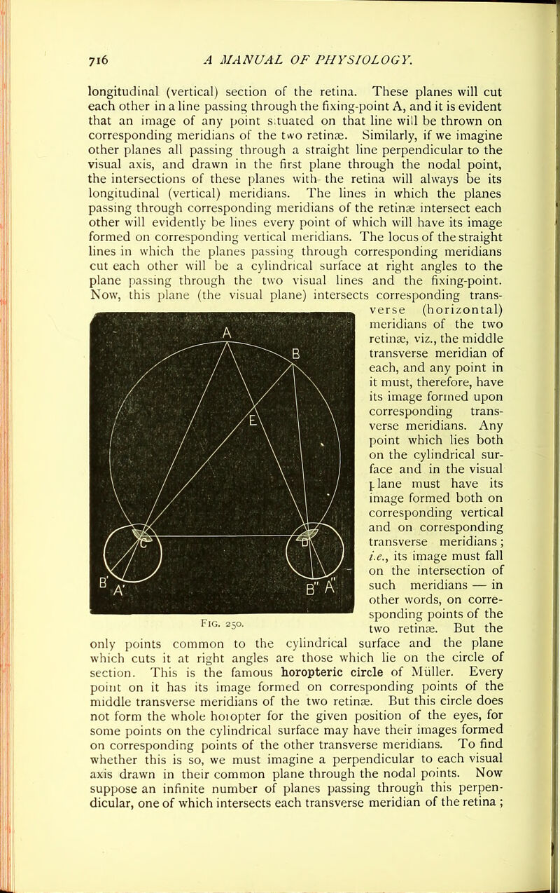 longitudinal (vertical) section of the retina. These planes will cut each other in a line passing through the fixing-point A, and it is evident that an image of any point situated on that line will be thrown on corresponding meridians of the two retinae. Similarly, if we imagine other planes all passing through a straight line perpendicular to the visual axis, and drawn in the first plane through the nodal point, the intersections of these planes with the retina will always be its longitudinal (vertical) meridians. The lines in which the planes passing through corresponding meridians of the retinae intersect each other will evidently be lines every point of which will have its image formed on corresponding vertical meridians. The locus of the straight lines in which the planes passing through corresponding meridians cut each other will be a cylindrical surface at right angles to the plane passing through the two visual lines and the fixing-point. Now, this plane (the visual plane) intersects corresponding trans- verse (horizontal) meridians of the two retinte, viz., the middle transverse meridian of each, and any point in it must, therefore, have its image formed upon corresponding trans- verse meridians. Any point which lies both on the cylindrical sur- face and in the visual plane must have its image formed both on corresponding vertical and on corresponding transverse meridians; i.e., its image must fall on the intersection of such meridians — in other words, on corre- sponding points of the two retinae. But the only points common to the cylindrical surface and the plane which cuts it at right angles are those which lie on the circle of section. This is the famous horopteric circle of Muller. Every point on it has its image formed on corresponding points of the middle transverse meridians of the two retinae. But this circle does not form the whole hoiopter for the given position of the eyes, for some points on the cylindrical surface may have their images formed on corresponding points of the other transverse meridians. To find whether this is so, we must imagine a perpendicular to each visual axis drawn in their common plane through the nodal points. Now suppose an infinite number of planes passing through this perpen- dicular, one of which intersects each transverse meridian of the retina ; Fig. 250.