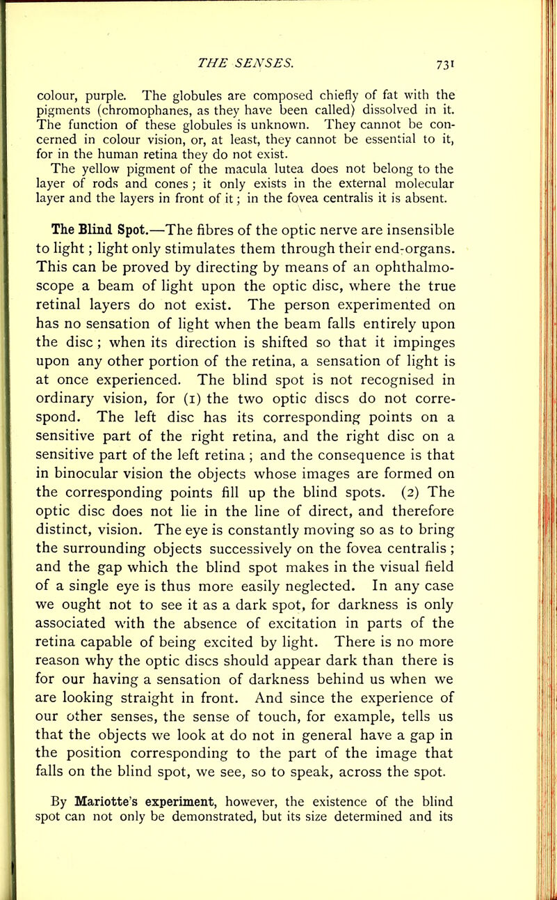 colour, purple. The globules are composed chiefly of fat with the pigments (chromophanes, as they have been called) dissolved in it. The function of these globules is unknown. They cannot be con- cerned in colour vision, or, at least, they cannot be essential to it, for in the human retina they do not exist. The yellow pigment of the macula lutea does not belong to the layer of rods and cones ; it only exists in the external molecular layer and the layers in front of it; in the fovea centralis it is absent. The Blind Spot.—The fibres of the optic nerve are insensible to light; light only stimulates them through their end-organs. This can be proved by directing by means of an ophthalmo- scope a beam of light upon the optic disc, where the true retinal layers do not exist. The person experimented on has no sensation of light when the beam falls entirely upon the disc ; when its direction is shifted so that it impinges upon any other portion of the retina, a sensation of light is at once experienced. The blind spot is not recognised in ordinary vision, for (1) the two optic discs do not corre- spond. The left disc has its corresponding points on a sensitive part of the right retina, and the right disc on a sensitive part of the left retina ; and the consequence is that in binocular vision the objects whose images are formed on the corresponding points fill up the blind spots. (2) The optic disc does not lie in the line of direct, and therefore distinct, vision. The eye is constantly moving so as to bring the surrounding objects successively on the fovea centralis ; and the gap which the blind spot makes in the visual field of a single eye is thus more easily neglected. In any case we ought not to see it as a dark spot, for darkness is only associated with the absence of excitation in parts of the retina capable of being excited by light. There is no more reason why the optic discs should appear dark than there is for our having a sensation of darkness behind us when we are looking straight in front. And since the experience of our other senses, the sense of touch, for example, tells us that the objects we look at do not in general have a gap in the position corresponding to the part of the image that falls on the blind spot, we see, so to speak, across the spot. By Mariotte’s experiment, however, the existence of the blind spot can not only be demonstrated, but its size determined and its