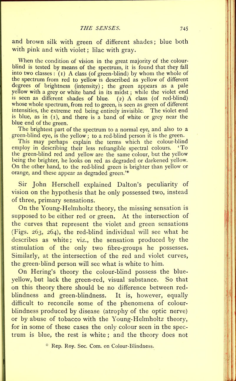 and brown silk with green of different shades; blue both with pink and with vioiet; lilac with gray. When the condition of vision in the great majority of the colour- blind is tested by means of the spectrum, it is found that they fall into two classes : (i) A class (of green-blind) by whom the whole of the spectrum from red to yellow is described as yellow of different degrees of brightness (intensity) ; the green appears as a pale yellow with a grey or white band in its midst; while the violet end is seen as different shades of blue. (2) A class (of red-blind) whose whole spectrum, from red to green, is seen as green of different intensities, the extreme red being entirely invisible. The violet end is blue, as in (1), and there is a band of white or grey near the blue end of the green. The brightest part of the spectrum to a normal eye, and also to a green-blind eye, is the yellow; to a red-blind person it is the green. This may perhaps explain the terms which the colour-blind employ in describing their less refrangible spectral colours. ‘To the green-blind red and yellow are the same colour, but the yellow being the brighter, he looks on red as degraded or darkened yellow. On the other hand, to the red-blind green is brighter than yellow or orange, and these appear as degraded green.’* Sir John Herschell explained Dalton’s peculiarity of vision on the hypothesis that he only possessed two, instead of three, primary sensations. On the Young-Helmholtz theory, the missing sensation is supposed to be either red or green. At the intersection of the curves that represent the violet and green sensations (Figs. 263, 264), the red-blind individual will see what he describes as white; viz., the sensation produced by the stimulation of the only two fibre-groups he possesses. Similarly, at the intersection of the red and violet curves, the green-blind person will see what is white to him. On Hering’s theory the colour-blind possess the blue- yellow, but lack the green-red, visual substance. So that on this theory there should be no difference between red- blindness and green-blindness. It is, however, equally difficult to reconcile some of the phenomena of colour- blindness produced by disease (atrophy of the optic nerve) or by abuse of tobacco with the Young-Helmholtz theory, for in some of these cases the only colour seen in the spec- trum is blue, the rest is white ; and the theory does not 0 Rep. Roy. Soc. Com. on Colour-Blindness.