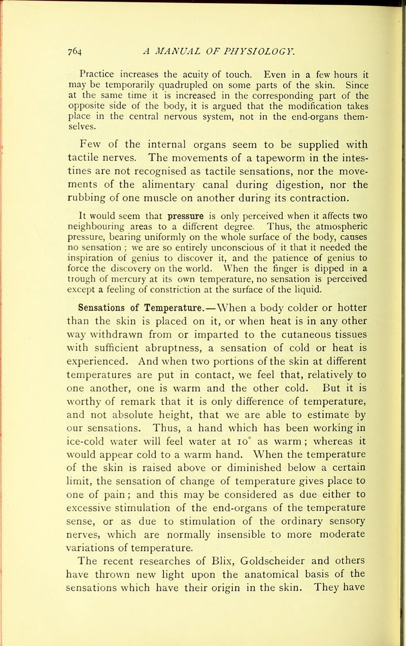 Practice increases the acuity of touch. Even in a few hours it may be temporarily quadrupled on some parts of the skin. Since at the same time it is increased in the corresponding part of the opposite side of the body, it is argued that the modification takes place in the central nervous system, not in the end-organs them- selves. Few of the internal organs seem to be supplied with tactile nerves. The movements of a tapeworm in the intes- tines are not recognised as tactile sensations, nor the move- ments of the alimentary canal during digestion, nor the rubbing of one muscle on another during its contraction. It would seem that pressure is only perceived when it affects two neighbouring areas to a different degree. Thus, the atmospheric pressure, bearing uniformly on the whole surface of the body, causes no sensation ; we are so entirely unconscious of it that it needed the inspiration of genius to discover it, and the patience of genius to force the discovery on the world. When the finger is dipped in a trough of mercury at its own temperature, no sensation is perceived except a feeling of constriction at the surface of the liquid. Sensations of Temperature.—When a body colder or hotter than the skin is placed on it, or when heat is in any other way withdrawn from or imparted to the cutaneous tissues wuth sufficient abruptness, a sensation of cold or heat is experienced. And when two portions of the skin at different temperatures are put in contact, we feel that, relatively to one another, one is warm and the other cold. But it is worthy of remark that it is only difference of temperature, and not absolute height, that we are able to estimate by our sensations. Thus, a hand which has been working in ice-cold water will feel water at io° as warm ; whereas it would appear cold to a warm hand. When the temperature of the skin is raised above or diminished below a certain limit, the sensation of change of temperature gives place to one of pain; and this may be considered as due either to excessive stimulation of the end-organs of the temperature sense, or as due to stimulation of the ordinary sensory nerves, which are normally insensible to more moderate variations of temperature. The recent researches of Blix, Goldscheider and others have thrown new light upon the anatomical basis of the sensations which have their origin in the skin. They have