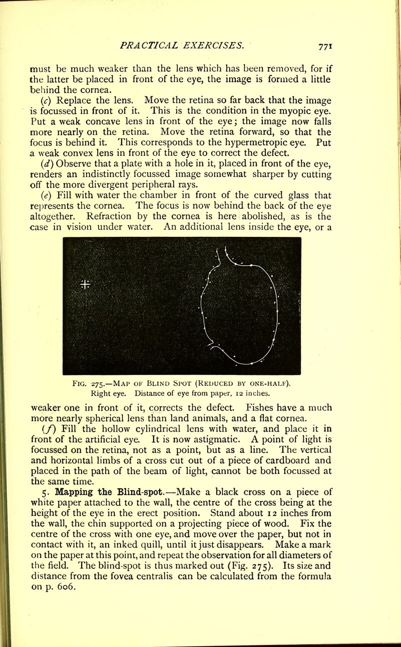 must be much weaker than the lens which has been removed, for if the latter be placed in front of the eye, the image is formed a little behind the cornea. (c) Replace the lens. Move the retina so far back that the image is focussed in front of it. This is the condition in the myopic eye. Put a weak concave lens in front of the eye; the image now falls more nearly on the retina. Move the retina forward, so that the focus is behind it. This corresponds to the hypermetropic eye. Put a weak convex lens in front of the eye to correct the defect. (d) Observe that a plate with a hole in it, placed in front of the eye, renders an indistinctly focussed image somewhat sharper by cutting off the more divergent peripheral rays. (e) Fill with water the chamber in front of the curved glass that represents the cornea. The focus is now behind the back of the eye altogether. Refraction by the cornea is here abolished, as is the case in vision under water. An additional lens inside the eye, or a Fig. 275.—Map of Blind Spot (Reduced by one-half). Right eye. Distance of eye from paper, 12 inches. weaker one in front of it, corrects the defect. Fishes have a much more nearly spherical lens than land animals, and a flat cornea. (f) Fill the hollow cylindrical lens with water, and place it in front of the artificial eye. It is now astigmatic. A point of light is focussed on the retina, not as a point, but as a line. The vertical and horizontal limbs of a cross cut out of a piece of cardboard and placed in the path of the beam of light, cannot be both focussed at the same time. 5. Mapping the Blind-spot.—Make a black cross on a piece of white paper attached to the wall, the centre of the cross being at the height of the eye in the erect position. Stand about 12 inches from the wall, the chin supported on a projecting piece of wood. Fix the centre of the cross with one eye, and move over the paper, but not in contact with it, an inked quill, until it just disappears. Make a mark on the paper at this point, and repeat the observation for all diameters of the field. The blind-spot is thus marked out (Fig. 275). Its size and distance from the fovea centralis can be calculated from the formula on p. 606.