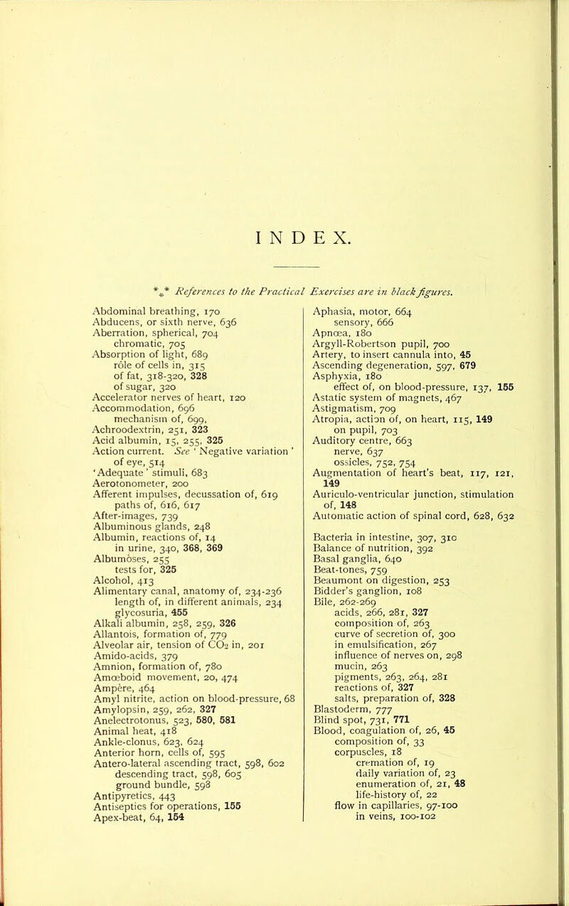 INDEX. *#* References to the Practical Abdominal breathing, 170 Abducens, or sixth nerve, 636 Aberration, spherical, 704 chromatic, 705 Absorption of light, 689 role of cells in, 315 of fat, 318-320, 328 of sugar, 320 Accelerator nerves of heart, 120 Accommodation, 696 mechanism of, 699, Achroodextrin, 251, 323 Acid albumin, 15, 255, 325 Action current. See ‘ Negative variation ’ of eye, 514 ‘Adequate’ stimuli, 683 Aerotonometer, 200 Afferent impulses, decussation of, 619 paths of, 616, 617 After-images, 739 Albuminous glands, 248 Albumin, reactions of, 14 in urine, 340, 368, 369 Albumoses, 255 tests for, 325 Alcohol, 413 Alimentary canal, anatomy of, 234-236 length of, in different animals, 234 glycosuria, 455 Alkali albumin, 258, 259, 326 Allantois, formation of, 779 Alveolar air, tension of CO2 in, 201 Amido-acids, 379 Amnion, formation of, 780 Amoeboid movement, 20, 474 Ampere, 464 Amyl nitrite, action on blood-pressure, 68 Amylopsin, 259, 262, 327 Anelectrotonus, 523, 580, 581 Animal heat, 418 Ankle-clonus, 623, 624 Anterior horn, cells of, 595 Antero-lateral ascending tract, 598, 602 descending tract, 598, 603 ground bundle, 598 Antipyretics, 443 Antiseptics for operations, 155 Apex-beat, 64, 154 Exercises are in Mack figures. Aphasia, motor, 664 sensory, 666 Apnoea, 180 Argyll-Robertson pupil, 700 Artery, to insert cannula into, 45 Ascending degeneration, 597, 679 Asphyxia, 180 effect of, on blood-pressure, 137, 155 Astatic system of magnets, 467 Astigmatism, 709 Atropia, action of, on heart, 115, 149 on pupil, 703 Auditory centre, 663 nerve, 637 ossicles, 752, 754 Augmentation of heart’s beat, 117, 121, 149 Auriculo-ventricular junction, stimulation of, 148 Automatic action of spinal cord, 628, 632 Bacteria in intestine, 307, 310 Balance of nutrition, 392 Basal ganglia, 640 Beat-tones, 759 Beaumont on digestion, 253 Bidder’s ganglion, 108 Bile, 262-269 acids, 266, 281, 327 composition of, 263 curve of secretion of, 300 in emulsification, 267 influence of nerves on, 298 mucin, 263 pigments, 263, 264, 281 reactions of, 327 salts, preparation of, 328 Blastoderm, 777 Blind spot, 731, 771 Blood, coagulation of, 26, 45 composition of, 33 corpuscles, 18 cremation of, 19 daily variation of, 23 enumeration of, 21, 48 life-history of, 22 flow in capillaries, 97-100 in veins, 100-102