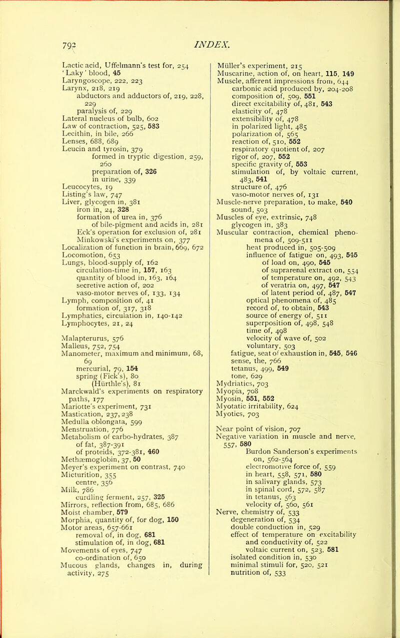 Lactic acid, Uffelmann’s test for, 254 ' Laky ' blood, 45 Laryngoscope, 222, 223 Larynx, 2x8, 219 abductors and adductors of, 219, 228, 229 paralysis of, 229 Lateral nucleus of bulb, 602 Law of contraction, 525, 583 Lecithin, in bile, 266 Lenses, 688, 689 Leucin and tyrosin, 379 formed in tryptic digestion, 259, 260 preparation of, 326 in urine, 339 Leucocytes, 19 Listing’s law, 747 Liver, glycogen in, 381 iron in, 24, 328 formation of urea in, 376 of bile-pigment and acids in, 281 Eck’s operation for exclusion of, 281 Minkowski’s experiments on, 377 Localization of function in brain, 669, 672 Locomotion, 653 Lungs, blood-supply of, 162 circulation-time in, 157, 163 quantity of blood in, J63, 164 secretive action of, 202 vaso-motor nerves of, 133, 134 Lymph, composition of, 41 formation of, 317, 318 Lymphatics, circulation in, 140-142 Lymphocytes, 21, 24 Malapterurus, 576 Malleus, 752, 754 Manometer, maximum and minimum, 68, 69 mercurial, 79, 154 spring (Fick’s), 80 (Hurthle’s), 81 Marckwald’s experiments on respiratory paths, 177 Mariotte’s experiment, 731 Mastication, 237,238 Medulla oblongata, 599 Menstruation, 776 Metabolism of carbo-hydrates, 387 of fat, 387-391 of proteids, 372-381, 460 Methaemoglobin, 37, 50 Meyer's experiment on contrast, 740 Micturition, 335 centre, 356 Milk, 786 curdling ferment, 257, 325 Mirrors, reflection from, 685, 686 Moist chamber, 579 Morphia, quantity of, for dog, 150 Motor areas, 657-661 removal of, in dog, 681 stimulation of, in dog, 681 Movements of eyes, 747 co-ordination of, 650 Mucous glands, changes in, during activity, 275 Muller’s experiment, 215 Muscarine, action of, on heart, 115, 149 Muscle, afferent impressions from, 644 carbonic acid produced by, 204-208 composition of, 509, 551 direct excitability of, 481, 543 elasticity of, 478 extensibility of, 478 in polarized light, 485 polarization of, 565 reaction of, 510, 552 respiratory quotient of, 207 rigor of, 207, 552 specific gravity of, 553 stimulation of, by voltaic current, 483, 541 structure of, 476 vaso-motor nerves of, 131 Muscle-nerve preparation, to make, 540 sound,503 Muscles of eye, extrinsic, 748 glycogen in, 383 Muscular contraction, chemical pheno- mena of, 509-511 heat produced in, 505-509 influence of fatigue on, 493, 545 of load on, 490, 545 of suprarenal extract on, 554 of temperature on, 492, 543 of veratria on, 497, 547 of latent period of, 487, 547 optical phenomena of, 485 record of, to obtain, 543 source of energy of, 511 superposition of, 498, 548 time of, 498 velocity of wave of, 502 voluntary, 503 fatigue, seat of exhaustion in, 645, 546 sense, the, 766 tetanus, 499, 549 tone, 629 Mydriatics, 703 Myopia, 708 Myosin, 551, 552 Myotatic irritability, 624 Myotics, 703 Near point of vision, 707 Negative variation in muscle and nerve, 557. 680 Burdon Sanderson’s experiments on, 562-564 electromotive force of, 559 in heart, 558, 571, 580 in salivary glands, 573 in spinal cord, 572, 587 in tetanus, 563 velocity of, 560, 561 Nerve, chemistry of, 533 degeneration of, 534 double conduction in, 529 effect of temperature on excitability and conductivity of, 522 voltaic current on, 523, 581 isolated condition in, 530 minimal stimuli for, 520, 521 nutrition of, 533