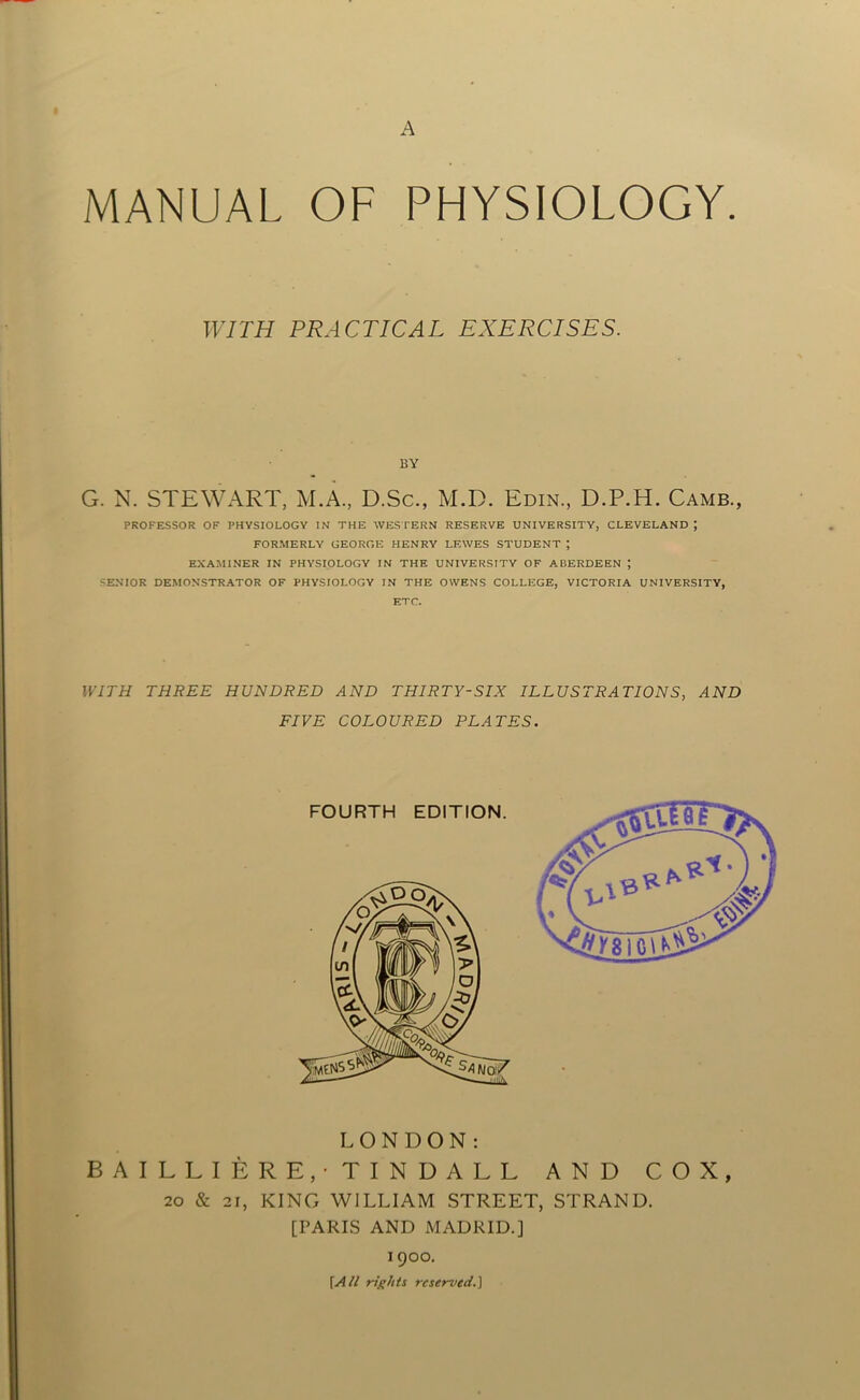 A MANUAL OF PHYSIOLOGY. WITH PRACTICAL EXERCISES. BY G. N. STEWART, M.A., D.Sc., M.D. Edin., D.P.H. Camb., PROFESSOR OF PHYSIOLOGY IN THE WESTERN RESERVE UNIVERSITY, CLEVELAND ; FORMERLY GEORGE HENRY LEWES STUDENT ; EXAMINER IN PHYSIOLOGY IN THE UNIVERSITY OF ABERDEEN ; SENIOR DEMONSTRATOR OF PHYSIOLOGY IN THE OWENS COLLEGE, VICTORIA UNIVERSITY, ETC. WITH THREE HUNDRED AND THIRTY-SIX ILLUSTRATIONS, AND FIVE COLOURED PLATES. LONDON: BAILLIERE/TINDALL AND COX, 20 & 21, KING WILLIAM STREET, STRAND. [PARIS AND MADRID.] 1900. [All rights reserved.]