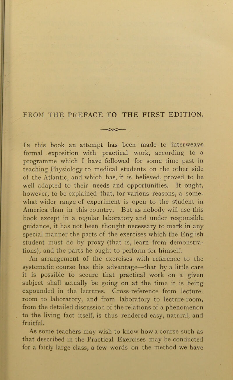 FROM THE PREFACE TO THE FIRST EDITION. In this book an attempt has been made to interweave formal exposition with practical work, according to a programme which I have followed for some time past in teaching Physiology to medical students on the other side of the Atlantic, and which has, it is believed, proved to be well adapted to their needs and opportunities. It ought, however, to be explained that, for various reasons, a some- what wider range of experiment is open to the student in America than in this country. But as nobody will use this book except in a regular laboratory and under responsible guidance, it has not been thought necessary to mark in any special manner the parts of the exercises which the English student must do by proxy (that is, learn from demonstra- tions), and the parts he ought to perform for himself. An arrangement of the exercises with reference to the systematic course has this advantage—that by a little care it is possible to secure that practical work on a given subject shall actually be going on at the time it is being expounded in the lectures. Cross-reference from lecture- room to laboratory, and from laboratory to lecture-room, from the detailed discussion of the relations of a phenomenon to the living fact itself, is thus rendered easy, natural, and fruitful. As some teachers may wish to know how a course such as that described in the Practical Exercises may be conducted for a fairly large class, a few words on the method we have