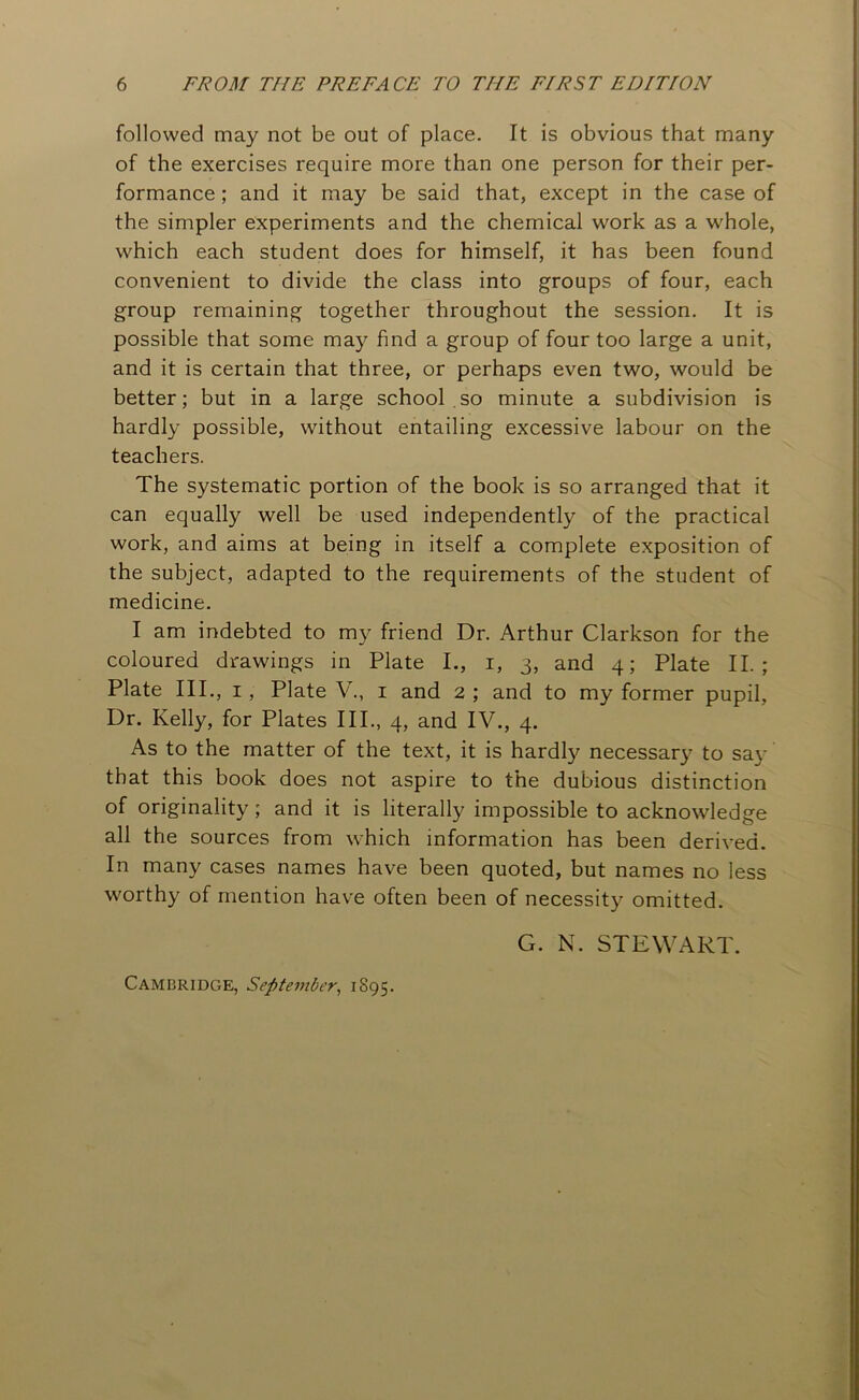 followed may not be out of place. It is obvious that many of the exercises require more than one person for their per- formance ; and it may be said that, except in the case of the simpler experiments and the chemical work as a whole, which each student does for himself, it has been found convenient to divide the class into groups of four, each group remaining together throughout the session. It is possible that some may find a group of four too large a unit, and it is certain that three, or perhaps even two, would be better; but in a large school so minute a subdivision is hardly possible, without entailing excessive labour on the teachers. The systematic portion of the book is so arranged that it can equally well be used independently of the practical work, and aims at being in itself a complete exposition of the subject, adapted to the requirements of the student of medicine. I am indebted to my friend Dr. Arthur Clarkson for the coloured drawings in Plate I., i, 3, and 4; Plate II.; Plate III., 1, Plate V., 1 and 2 ; and to my former pupil, Dr. Kelly, for Plates III., 4, and IV., 4. As to the matter of the text, it is hardly necessary to say that this book does not aspire to the dubious distinction of originality; and it is literally impossible to acknowledge all the sources from which information has been derived. In many cases names have been quoted, but names no less worthy of mention have often been of necessity omitted. G. N. STEWART. Cambridge, September, 1895.