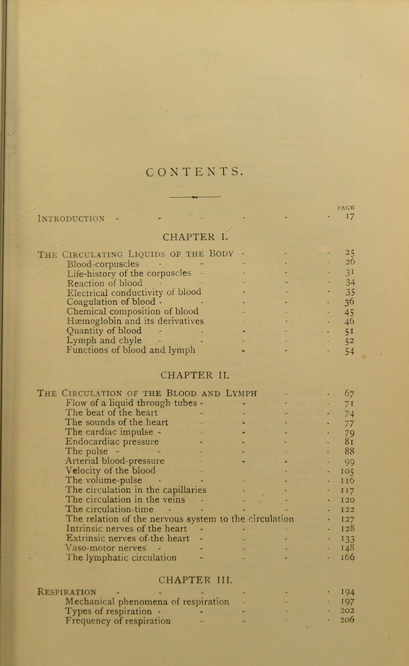 CONTENTS. PAGE Introduction * - - - - J7 CHAPTER I. The Circulating Liquids of the Body - - 25 Blood-corpuscles - - - - - 26 Life-history of the corpuscles - - - 31 Reaction of blood - - - - ‘34 Electrical conductivity ol blood - - - 35 Coagulation of blood - - - - 36 Chemical composition of blood - - - 45 Haemoglobin and its derivatives - • 46 Quantity of blood - - - • 51 Lymph and chyle - - - • 52 Functions of blood and lymph - - 54 CHAPTER II. The Circulation of the Blood and Lymph - - 67 Flow of a liquid through tubes - - - 71 The beat of the heart - - - - 74 The sounds of the heart - - -77 The cardiac impulse - 79 Endocardiac pressure - - - - 81 The pulse - - - - 88 Arterial blood-pressure - • -99 Velocity of the blood - - - 105 The volume-pulse - - - - 116 The circulation in the capillaries - • 117 The circulation in the veins - - - 120 The circulation-time - - - - - 122 The relation of the nervous system to the circulation - 127 Intrinsic nerves of the heart - - - - 128 Extrinsic nerves of-the heart - 133 Vaso-motor nerves - - - • - 148 The lymphatic circulation - 166 CHAPTER III. Respiration - - - - - - 194 Mechanical phenomena of respiration • • 197 Types of respiration ----- 202 Frequency of respiration - 206