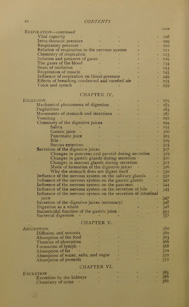 I'AGE Respi R ation—continued Vital capacity ... . 208 Intra-thoracic pressure .... 209 Respiratory pressure - - - - - 210 Relation of respiration to the nervous system - 211 Chemistry of respiration - 223 Solution and pressure of gases - • - 229 The gases of the blood .... 234 Seats of oxidation ..... 243 Respiration of muscle .... 245 Influence of respiration on blood-pressure - - 249 Effects of breathing condensed and rarefied air - - 255 Voice and speech - 259 CHAPTER IV. Digestion ------ 279 Mechanical phenomena of digestion - - - 283 Deglutition ------ 284 Movements of stomach and intestines - - - 287 Vomiting 292 Chemistry of the digestive juices - - - 294 Saliva ..... 295 Gastric juice - - - • 300 Pancreatic juice .... 305 Bile 309 Succus entericus - - 315 Secretion of the digestive juices - - - 317 Changes in pancreas and parotid during secretion - 319 Changes in gastric glands during secretion - - 320 Changes in mucous glands during secretion - 322 Mode of formation of the digestive juices - - 326 Why the stomach does not digest itself - - 330 Influence of the nervous system on the salivary glands - 332 Influence of the nervous system on the gastric glands - 342 Influence of the nervous system on the pancreas - - 344 Influence of the nervous system on the secretion of bile - 345 Influence of the nervous system on the secretion of intestinal juice - - - - • - - 347 Secretion of the digestive juices (summary) • - 348 Digestion as a whole .... 348 Bactericidal function of the gastric juice - - - 355 Bacterial digestion ----- 357 CHAPTER V. Absorption Diffusion and osmosis Absorption of the food Theories of absorption F ormation of lymph - Absorption of fat Absorption of water, salts, and sugar Absorption of proteids CHAPTER VI. Excretion Excretion by the kidneys Chemistry of urine - 360 360 363 366 368 370 37 2 372