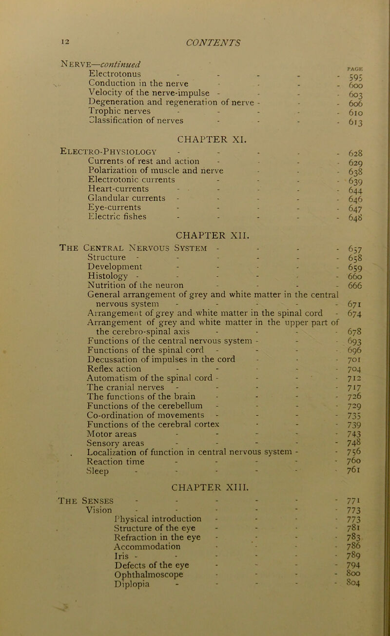 N E R v E—contin tied p AG (. Electrotonus - -g- Conduction in the nerve - 600 Velocity of the nerve-impulse - 603 Degeneration and regeneration of nerve - - - 606 Trophic nerves - - - - . 610 Classification of nerves - 613 CHAPTER XI. Electro-Physiology ----- 628 Currents of rest and action - 629 Polarization of muscle and nerve - - - 638 Electrotonic currents - 639 Heart-currents - - - - 644. Glandular currents ----- 646 Eye-currents - 647 Electric fishes ----- 648 CHAPTER XII. The Central Nervous System - - - - 657 Structure ------ 658 Development - 659 Histology ------ 660 Nutrition of ihe neuron - 666 General arrangement of grey and white matter in the central nervous system - - - - - 671 Arrangement of grey and white matter in the spinal cord - 674 Arrangement of grey and white matter in the upper part of the cerebro-spinal axis - 67S Functions of the central nervous system - - - 693 Functions of the spinal cord - 696 Decussation of impulses in the cord - - - 701 Reflex action - 704 Automatism of the spinal cord - - - 712 The cranial nerves - - - - - 717 The functions of the brain - 726 Functions of the cerebellum - - - 729 Co-ordination of movements - 735 Functions of the cerebral cortex - - - 739 Motor areas - - - - - 743 Sensory areas ----- 748 Localization of function in central nervous system - - 7 56 Reaction time ----- 760 Sleep - - - - - 761 CHAPTER XIII. The Senses - - - - - -771 Vision ------ 773 Physical introduction - - - - 773 Structure of the eye - 781 Refraction in the eye - - - - 783 Accommodation .... 786 Iris ------ 789 Defects of the eye - 794 Ophthalmoscope - - - - 800 Diplopia ----- S04