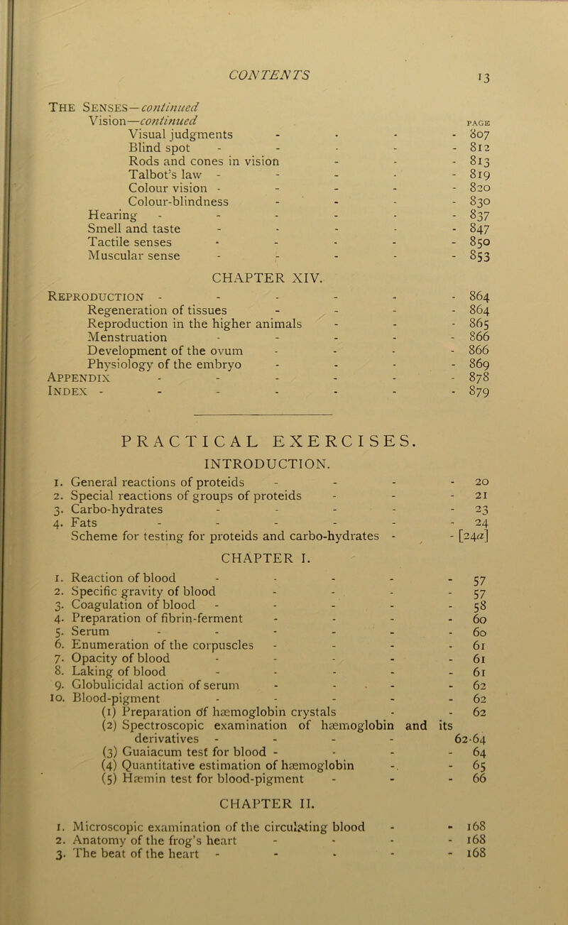 The Senses—continued Vision—continued Visual judgments Blind spot Rods and cones in vision Talbot’s law - Colour vision - Colour-blindness Hearing Smell and taste Tactile senses Muscular sense CHAPTER XIV. Reproduction - Regeneration of tissues Reproduction in the higher animals Menstruation Development of the ovum Physiology of the embryo Appendix Index - PRACTICAL EXERCISES. INTRODUCTION. 1. General reactions of proteids 2. Special reactions of groups of proteids 3. Carbo-hydrates - - - 4. Fats ..... Scheme for testing for proteids and carbo-hydrates - CHAPTER I. 1. Reaction of blood - - - - -57 2. Specific gravity of blood - - - 57 3. Coagulation of blood - - - - 58 4. Preparation of fibrin-ferment - - - - 60 5. Serum - - - - - - 60 6. Enumeration of the corpuscles - - - 6r 7- Opacity of blood - - - - 61 8. Laking of blood - - - - 61 9. Globulicidal action of serum - - - 62 10. Blood-pigment - - - - - 62 (1) Preparation df haemoglobin crystals - - 62 (2) Spectroscopic examination of haemoglobin and its derivatives - - - 62-64 (3) Guaiacum test for blood - - - - 64 (4) Quantitative estimation of haemoglobin - 65 (5) Haemin test for blood-pigment - - - 66 CHAPTER II. 1. Microscopic examination of the circulating blood - - 168 2. Anatomy of the frog’s heart - - - - 168 3. The beat of the heart ----- 168 PAGE 807 812 813 819 820 83O 837 847 85O 853 864 864 865 866 866 869 878 S79 20 21 24