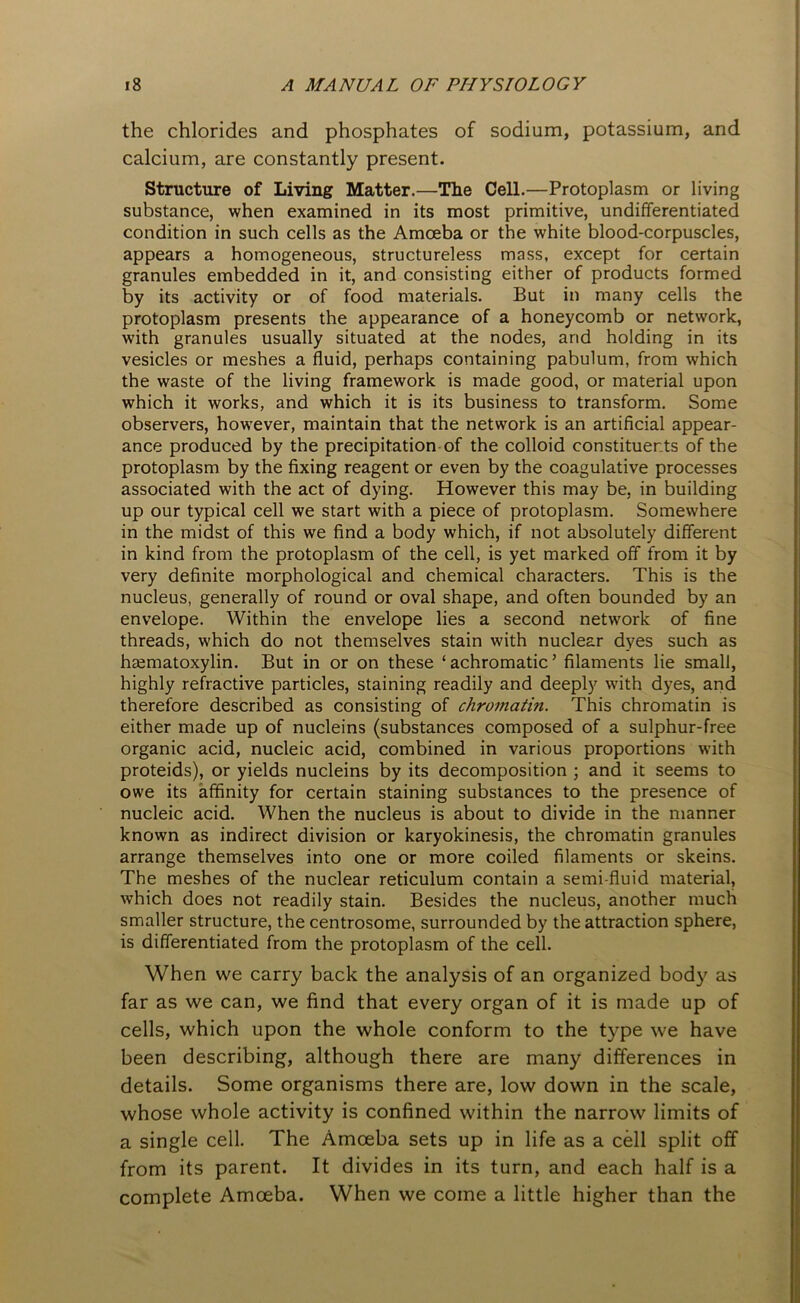 the chlorides and phosphates of sodium, potassium, and calcium, are constantly present. Structure of Living Matter.—The Cell.—Protoplasm or living substance, when examined in its most primitive, undifferentiated condition in such cells as the Amoeba or the white blood-corpuscles, appears a homogeneous, structureless mass, except for certain granules embedded in it, and consisting either of products formed by its activity or of food materials. But in many cells the protoplasm presents the appearance of a honeycomb or network, with granules usually situated at the nodes, and holding in its vesicles or meshes a fluid, perhaps containing pabulum, from which the waste of the living framework is made good, or material upon which it works, and which it is its business to transform. Some observers, however, maintain that the network is an artificial appear- ance produced by the precipitation of the colloid constituents of the protoplasm by the fixing reagent or even by the coagulative processes associated with the act of dying. However this may be, in building up our typical cell we start with a piece of protoplasm. Somewhere in the midst of this we find a body which, if not absolutely different in kind from the protoplasm of the cell, is yet marked off from it by very definite morphological and chemical characters. This is the nucleus, generally of round or oval shape, and often bounded by an envelope. Within the envelope lies a second network of fine threads, which do not themselves stain with nuclear dyes such as hematoxylin. But in or on these ‘achromatic’ filaments lie small, highly refractive particles, staining readily and deeply with dyes, and therefore described as consisting of chromatin. This chromatin is either made up of nucleins (substances composed of a sulphur-free organic acid, nucleic acid, combined in various proportions with proteids), or yields nucleins by its decomposition ; and it seems to owe its affinity for certain staining substances to the presence of nucleic acid. When the nucleus is about to divide in the manner known as indirect division or karyokinesis, the chromatin granules arrange themselves into one or more coiled filaments or skeins. The meshes of the nuclear reticulum contain a semi-fluid material, which does not readily stain. Besides the nucleus, another much smaller structure, the centrosome, surrounded by the attraction sphere, is differentiated from the protoplasm of the cell. When we carry back the analysis of an organized body as far as we can, we find that every organ of it is made up of cells, which upon the whole conform to the type we have been describing, although there are many differences in details. Some organisms there are, low down in the scale, whose whole activity is confined within the narrow limits of a single cell. The Amoeba sets up in life as a cell split off from its parent. It divides in its turn, and each half is a complete Amoeba. When we come a little higher than the