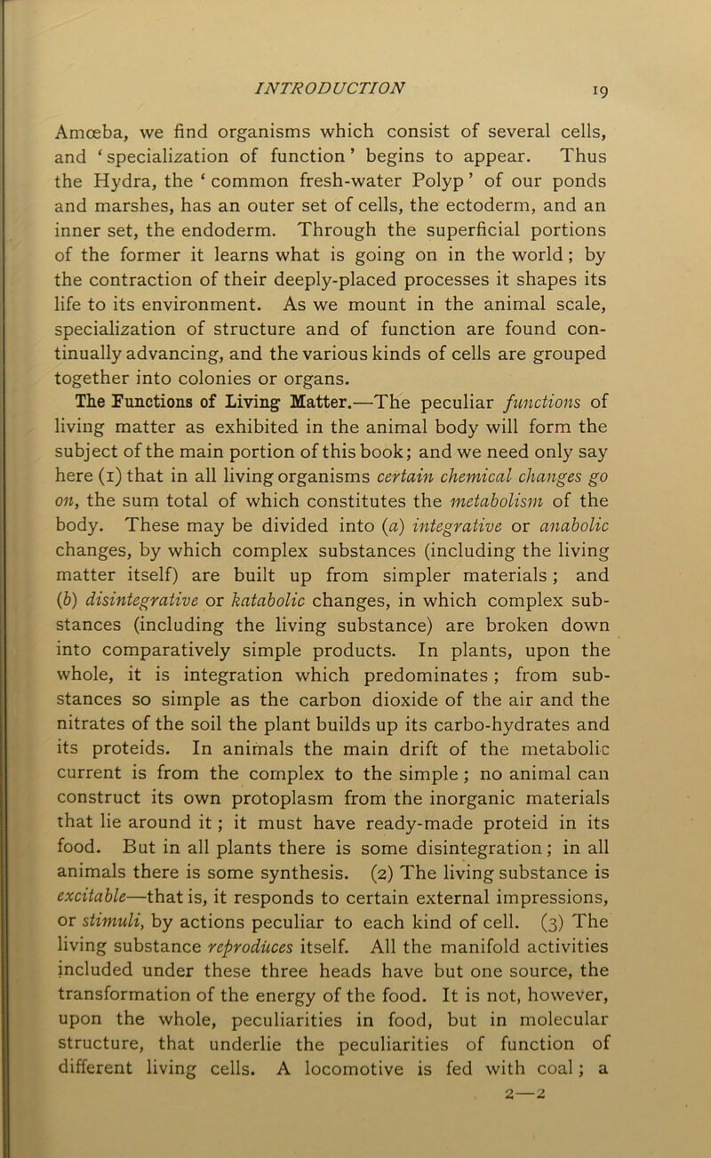 INTRODUCTION Amoeba, we find organisms which consist of several cells, and ‘ specialization of function ’ begins to appear. Thus the Hydra, the ‘ common fresh-water Polyp ’ of our ponds and marshes, has an outer set of cells, the ectoderm, and an inner set, the endoderm. Through the superficial portions of the former it learns what is going on in the world ; by the contraction of their deeply-placed processes it shapes its life to its environment. As we mount in the animal scale, specialization of structure and of function are found con- tinually advancing, and the various kinds of cells are grouped together into colonies or organs. The Functions of Living Matter.—The peculiar functions of living matter as exhibited in the animal body will form the subject of the main portion of this book; and we need only say here (1) that in all living organisms certain chemical changes go on, the sum total of which constitutes the metabolism of the body. These may be divided into {a) integrative or anabolic changes, by which complex substances (including the living matter itself) are built up from simpler materials ; and (b) disintegrative or katabolic changes, in which complex sub- stances (including the living substance) are broken down into comparatively simple products. In plants, upon the whole, it is integration which predominates; from sub- stances so simple as the carbon dioxide of the air and the nitrates of the soil the plant builds up its carbo-hydrates and its proteids. In animals the main drift of the metabolic current is from the complex to the simple ; no animal can construct its own protoplasm from the inorganic materials that lie around it; it must have ready-made proteid in its food. But in all plants there is some disintegration; in all animals there is some synthesis. (2) The living substance is excitable—that is, it responds to certain external impressions, or stimidi, by actions peculiar to each kind of cell. (3) The living substance reproduces itself. All the manifold activities included under these three heads have but one source, the transformation of the energy of the food. It is not, however, upon the whole, peculiarities in food, but in molecular structure, that underlie the peculiarities of function of different living cells. A locomotive is fed with coal; a 2—2