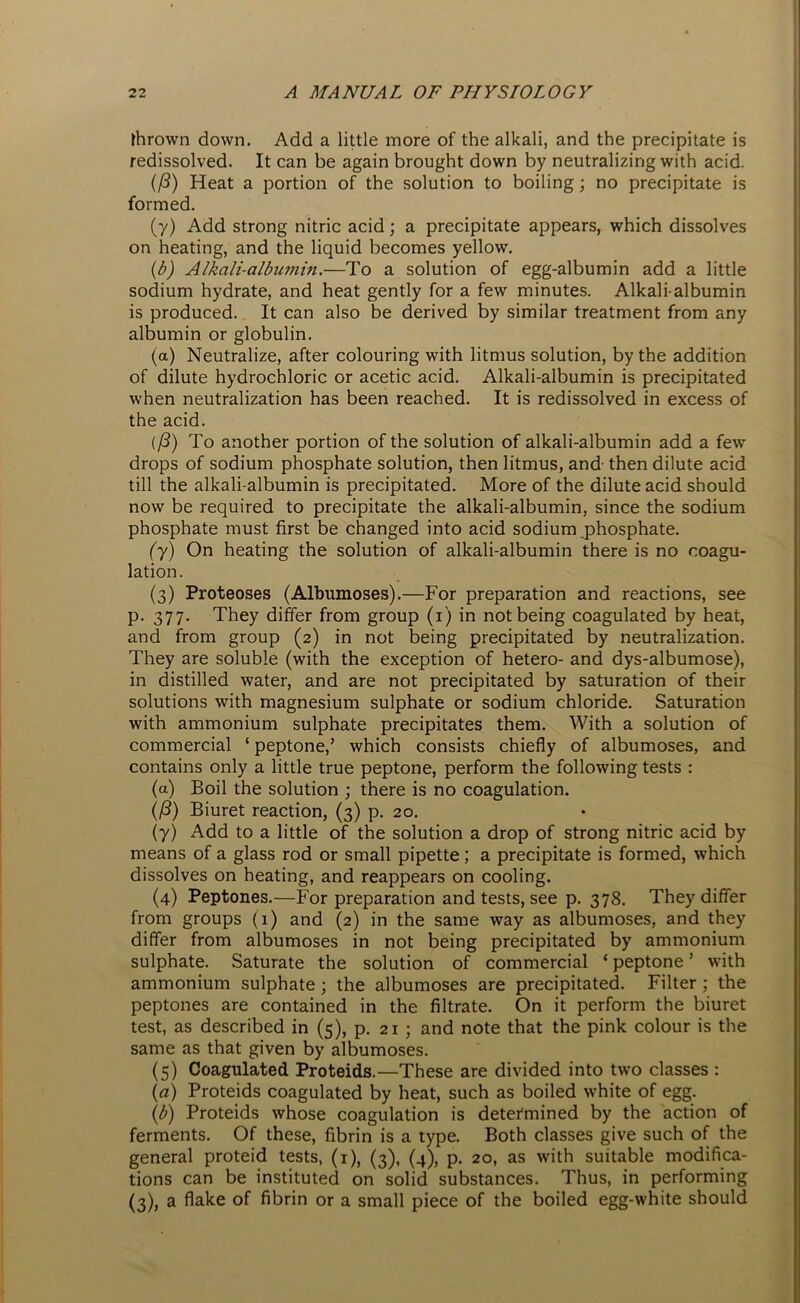 thrown down. Add a little more of the alkali, and the precipitate is redissolved. It can be again brought down by neutralizing with acid. (/3) Heat a portion of the solution to boiling; no precipitate is formed. (y) Add strong nitric acid; a precipitate appears, which dissolves on heating, and the liquid becomes yellow. (,b) Alkali-albumin.—To a solution of egg-albumin add a little sodium hydrate, and heat gently for a few minutes. Alkali-albumin is produced. It can also be derived by similar treatment from any albumin or globulin. (a) Neutralize, after colouring with litmus solution, by the addition of dilute hydrochloric or acetic acid. Alkali-albumin is precipitated when neutralization has been reached. It is redissolved in excess of the acid. (ft) To another portion of the solution of alkali-albumin add a few drops of sodium phosphate solution, then litmus, and- then dilute acid till the alkali-albumin is precipitated. More of the dilute acid should now be required to precipitate the alkali-albumin, since the sodium phosphate must first be changed into acid sodium phosphate. (y) On heating the solution of alkali-albumin there is no coagu- lation. (3) Proteoses (Albumoses).—For preparation and reactions, see p. 377. They differ from group (1) in not being coagulated by heat, and from group (2) in not being precipitated by neutralization. They are soluble (with the exception of hetero- and dys-albumose), in distilled water, and are not precipitated by saturation of their solutions with magnesium sulphate or sodium chloride. Saturation with ammonium sulphate precipitates them. With a solution of commercial ‘ peptone,’ which consists chiefly of albumoses, and contains only a little true peptone, perform the following tests : (a) Boil the solution ; there is no coagulation. (f3) Biuret reaction, (3) p. 20. (y) Add to a little of the solution a drop of strong nitric acid by means of a glass rod or small pipette; a precipitate is formed, which dissolves on heating, and reappears on cooling. (4) Peptones.—For preparation and tests, see p. 378. They differ from groups (1) and (2) in the same way as albumoses, and they differ from albumoses in not being precipitated by ammonium sulphate. Saturate the solution of commercial ‘ peptone ’ with ammonium sulphate ; the albumoses are precipitated. Filter; the peptones are contained in the filtrate. On it perform the biuret test, as described in (5), p. 21 ; and note that the pink colour is the same as that given by albumoses. (5) Coagulated Proteids.—These are divided into two classes : (a) Proteids coagulated by heat, such as boiled white of egg. (b) Proteids whose coagulation is determined by the action of ferments. Of these, fibrin is a type. Both classes give such of the general proteid tests, (1), (3), (4), p. 20, as with suitable modifica- tions can be instituted on solid substances. Thus, in performing (3), a flake of fibrin or a small piece of the boiled egg-white should