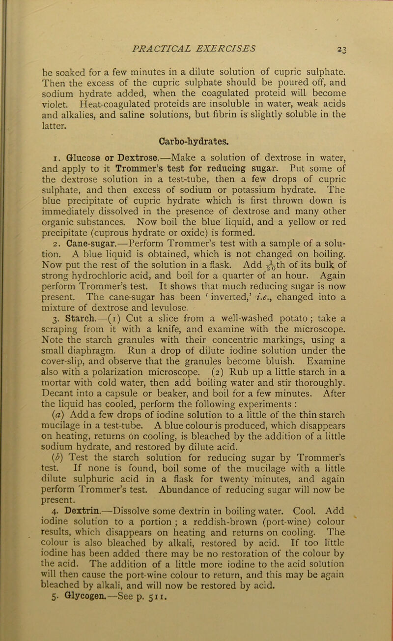 be soaked for a few minutes in a dilute solution of cupric sulphate. Then the excess of the cupric sulphate should be poured off, and sodium hydrate added, when the coagulated proteid will become violet. Heat-coagulated proteids are insoluble in water, weak acids and alkalies, and saline solutions, but fibrin is slightly soluble in the latter. Carbo-hydrates. 1. Glucose or Dextrose.—Make a solution of dextrose in water, and apply to it Trommer’s test for reducing sugar. Put some of the dextrose solution in a test-tube, then a few drops of cupric sulphate, and then excess of sodium or potassium hydrate. The blue precipitate of cupric hydrate which is first thrown down is immediately dissolved in the presence of dextrose and many other organic substances. Now boil the blue liquid, and a yellow or red precipitate (cuprous hydrate or oxide) is formed. 2. Cane-sugar.—Perform Trommer’s test with a sample of a solu- tion. A blue liquid is obtained, which is not changed on boiling. Now put the rest of the solution in a flask. Add of its bulk of strong hydrochloric acid, and boil for a quarter of an hour. Again perform Trommer’s test. It shows that much reducing sugar is now present. The cane-sugar has been f inverted,’ i.e., changed into a mixture of dextrose and levulose. 3. Starch.—(1) Cut a slice from a well-washed potato; take a scraping from it with a knife, and examine with the microscope. Note the starch granules with their concentric markings, using a small diaphragm. Run a drop of dilute iodine solution under the cover-slip, and observe that the granules become bluish. Examine also with a polarization microscope. (2) Rub up a little starch in a mortar with cold water, then add boiling water and stir thoroughly. Decant into a capsule or beaker, and boil for a few minutes. After the liquid has cooled, perform the following experiments : (a) Add a few drops of iodine solution to a little of the thin starch mucilage in a test-tube. A blue colour is produced, which disappears on heating, returns on cooling, is bleached by the addition of a little sodium hydrate, and restored by dilute acid. (b) Test the starch solution for reducing sugar by Trommer’s test. If none is found, boil some of the mucilage with a little dilute sulphuric acid in a flask for twenty minutes, and again perform Trommer’s test. Abundance of reducing sugar will now be present. 4. Dextrin.—Dissolve some dextrin in boiling water. Cool. Add iodine solution to a portion ; a reddish-brown (port-wine) colour results, which disappears on heating and returns on cooling. The colour is also bleached by alkali, restored by acid. If too little iodine has been added there may be no restoration of the colour by the acid. The addition of a little more iodine to the acid solution will then cause the port-wine colour to return, and this may be again bleached by alkali, and will now be restored by acid. 5. Glycogen.—Seep. 511.