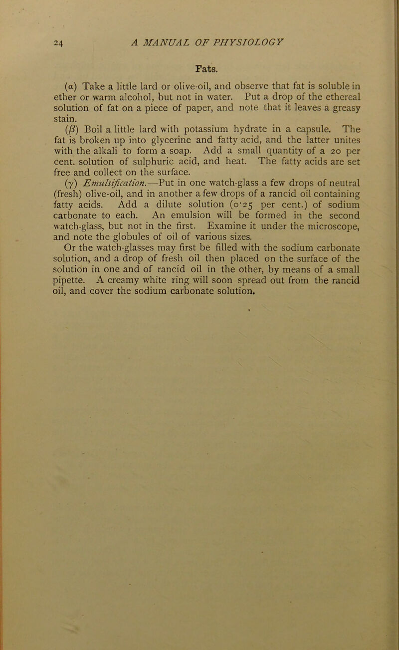 Fats. (a) Take a little lard or olive-oil, and observe that fat is soluble in ether or warm alcohol, but not in water. Put a drop of the ethereal solution of fat on a piece of paper, and note that it leaves a greasy stain. (/3) Boil a little lard with potassium hydrate in a capsule. The fat is broken up into glycerine and fatty acid, and the latter unites with the alkali to form a soap. Add a small quantity of a 20 per cent, solution of sulphuric acid, and heat. The fatty acids are set free and collect on the surface. (7) Emulsification.—Put in one watch-glass a few drops of neutral (fresh) olive-oil, and in another a few drops of a rancid oil containing fatty acids. Add a dilute solution (o-25 per cent.) of sodium carbonate to each. An emulsion will be formed in the second watch-glass, but not in the first. Examine it under the microscope, and note the globules of oil of various sizes. Or the watch-glasses may first be filled with the sodium carbonate solution, and a drop of fresh oil then placed on the surface of the solution in one and of rancid oil in the other, by means of a small pipette. A creamy white ring, will soon spread out from the rancid oil, and cover the sodium carbonate solution.