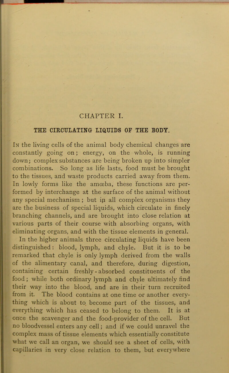 CHAPTER I. THE CIRCULATING LIQUIDS OF THE BODY. In the living cells of the animal body chemical changes are constantly going on; energy, on the whole, is running down; complex substances are being broken up into simpler combinations. So long as life lasts, food must be brought to the tissues, and waste products carried away from them. In lowly forms like the amoeba, these functions are per- formed by interchange at the surface of the animal without any special mechanism ; but ip all complex organisms they are the business of special liquids, which circulate in finely branching channels, and are brought into close relation at various parts of their course with absorbing organs, with eliminating organs, and with the tissue elements in general. In the higher animals, three circulating liquids have been distinguished: blood, lymph, and chyle. But it is to be remarked that chyle is only lymph derived from the walls of the alimentary canal, and therefore, during digestion, containing certain freshly - absorbed constituents of the food ; while both ordinary lymph and chyle ultimately find their way into the blood, and are in their turn recruited from it. The blood contains at one time or another every- thing which is about to, become part of the tissues, and everything which has ceased to belong to them. It is at once the scavenger and the food-provider of the cell. But no bloodvessel enters any cell; and if we could unravel the complex mass of tissue elements which essentially constitute what we call an organ, we should see a sheet of cells, with capillaries in very close relation to them, but everywhere