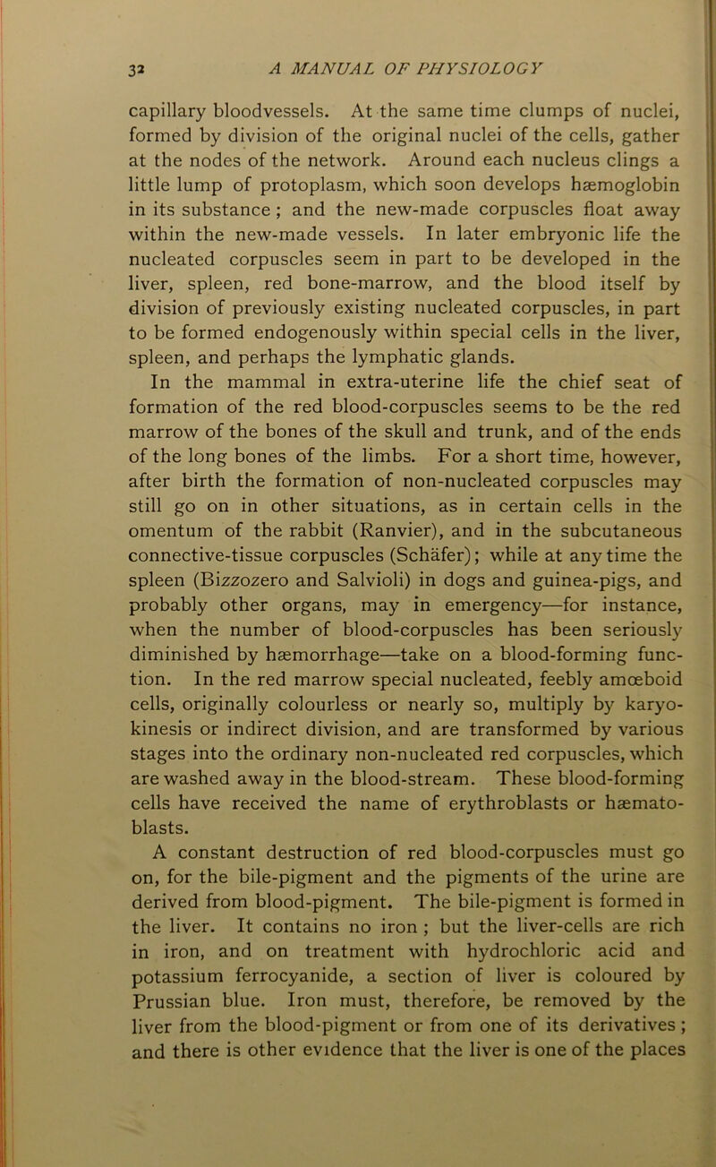 capillary bloodvessels. At the same time clumps of nuclei, formed by division of the original nuclei of the cells, gather at the nodes of the network. Around each nucleus clings a little lump of protoplasm, which soon develops haemoglobin in its substance ; and the new-made corpuscles float away within the new-made vessels. In later embryonic life the nucleated corpuscles seem in part to be developed in the liver, spleen, red bone-marrow, and the blood itself by division of previously existing nucleated corpuscles, in part to be formed endogenously within special cells in the liver, spleen, and perhaps the lymphatic glands. In the mammal in extra-uterine life the chief seat of formation of the red blood-corpuscles seems to be the red marrow of the bones of the skull and trunk, and of the ends of the long bones of the limbs. For a short time, however, after birth the formation of non-nucleated corpuscles may still go on in other situations, as in certain cells in the omentum of the rabbit (Ranvier), and in the subcutaneous connective-tissue corpuscles (Schafer); while at anytime the spleen (Bizzozero and Salvioli) in dogs and guinea-pigs, and probably other organs, may in emergency—for instance, when the number of blood-corpuscles has been seriously diminished by haemorrhage—take on a blood-forming func- tion. In the red marrow special nucleated, feebly amoeboid cells, originally colourless or nearly so, multiply by karyo- kinesis or indirect division, and are transformed by various stages into the ordinary non-nucleated red corpuscles, which are washed away in the blood-stream. These blood-forming cells have received the name of erythroblasts or haemato- blasts. A constant destruction of red blood-corpuscles must go on, for the bile-pigment and the pigments of the urine are derived from blood-pigment. The bile-pigment is formed in the liver. It contains no iron ; but the liver-cells are rich in iron, and on treatment with hydrochloric acid and potassium ferrocyanide, a section of liver is coloured by Prussian blue. Iron must, therefore, be removed by the liver from the blood-pigment or from one of its derivatives ; and there is other evidence that the liver is one of the places