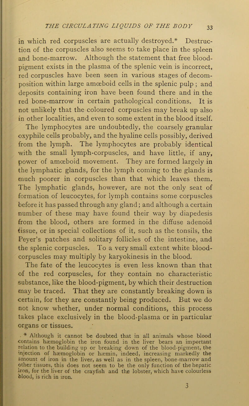 in which red corpuscles are actually destroyed.* Destruc- tion of the corpuscles also seems to take place in the spleen and bone-marrow. Although the statement that free blood- pigment exists in the plasma of the splenic vein is incorrect, red corpuscles have been seen in various stages of decom- position within large amoeboid cells in the splenic pulp ; and deposits containing iron have been found there and in the red bone-marrow in certain pathological conditions. It is not unlikely that the coloured corpuscles may break up also in other localities, and even to some extent in the blood itself. The lymphocytes are undoubtedly, the coarsely granular oxyphile cells probably, and the hyaline cells possibly, derived from the lymph. The lymphocytes are probably identical with the small lymph-corpuscles, and have little, if any, power of amoeboid movement. They are formed largely in the lymphatic glands, for the lymph coming to the glands is much poorer in corpuscles than that which leaves them. The lymphatic glands, however, are not the only seat of formation of leucocytes, for lymph contains some corpuscles before it has passed through any gland; and although a certain number of these may have found their way by diapedesis from the blood, others are formed in the diffuse adenoid tissue, or in special collections of it, such as the tonsils, the Peyer’s patches and solitary follicles of the intestine, and the splenic corpuscles. To a very small extent white blood- corpuscles may multiply by karyokinesis in the blood. The fate of the leucocytes is even less known than that of the red corpuscles, for they contain no characteristic substance, like the blood-pigment, by which their destruction may be traced. That they are constantly breaking down is certain, for they are constantly being produced. But we do not know whether, under normal conditions, this process takes place exclusively in the blood-plasma or in particular organs or tissues. . * Although it cannot be doubted that in all animals whose blood contains haemoglobin the iron found in the liver bears an important relation to the building up or breaking down of the blood-pigment, the injection of haemoglobin or haemin, indeed, increasing markedly the amount of iron in the liver, as well as in the spleen, bone-marrow and other tissues, this does not seem to be the only function of the hepatic iron, for the liver of the crayfish and the lobster, which have colourless blood, is rich in iron. 3