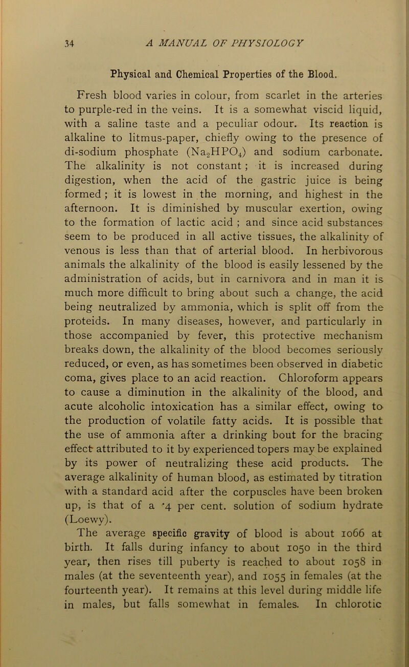 Physical and Chemical Properties of the Blood. Fresh blood varies in colour, from scarlet in the arteries to purple-red in the veins. It is a somewhat viscid liquid, with a saline taste and a peculiar odour. Its reaction is alkaline to litmus-paper, chiefly owing to the presence of di-sodium phosphate (Na2HP04) and sodium carbonate. The alkalinity is not constant; it is increased during digestion, when the acid of the gastric juice is being formed ; it is lowest in the morning, and highest in the afternoon. It is diminished by muscular exertion, owing to the formation of lactic acid ; and since acid substances seem to be produced in all active tissues, the alkalinity of venous is less than that of arterial blood. In herbivorous animals the alkalinity of the blood is easily lessened by the administration of acids, but in carnivora and in man it is much more difficult to bring about such a change, the acid being neutralized by ammonia, which is split off from the proteids. In many diseases, however, and particularly in those accompanied by fever, this protective mechanism breaks down, the alkalinity of the blood becomes seriously reduced, or even, as has sometimes been observed in diabetic coma, gives place to an acid reaction. Chloroform appears to cause a diminution in the alkalinity of the blood, and acute alcoholic intoxication has a similar effect, owing to the production of volatile fatty acids. It is possible that the use of ammonia after a drinking bout for the bracings effect attributed to it by experienced topers maybe explained by its power of neutralizing these acid products. The average alkalinity of human blood, as estimated by titration with a standard acid after the corpuscles have been broken up, is that of a -4 per cent, solution of sodium hydrate (Loewy). The average specific gravity of blood is about 1066 at birth. It falls during infancy to about 1050 in the third year, then rises till puberty is reached to about 1058 in males (at the seventeenth year), and 1055 in females (at the fourteenth year). It remains at this level during middle life in males, but falls somewhat in females. In chlorotic