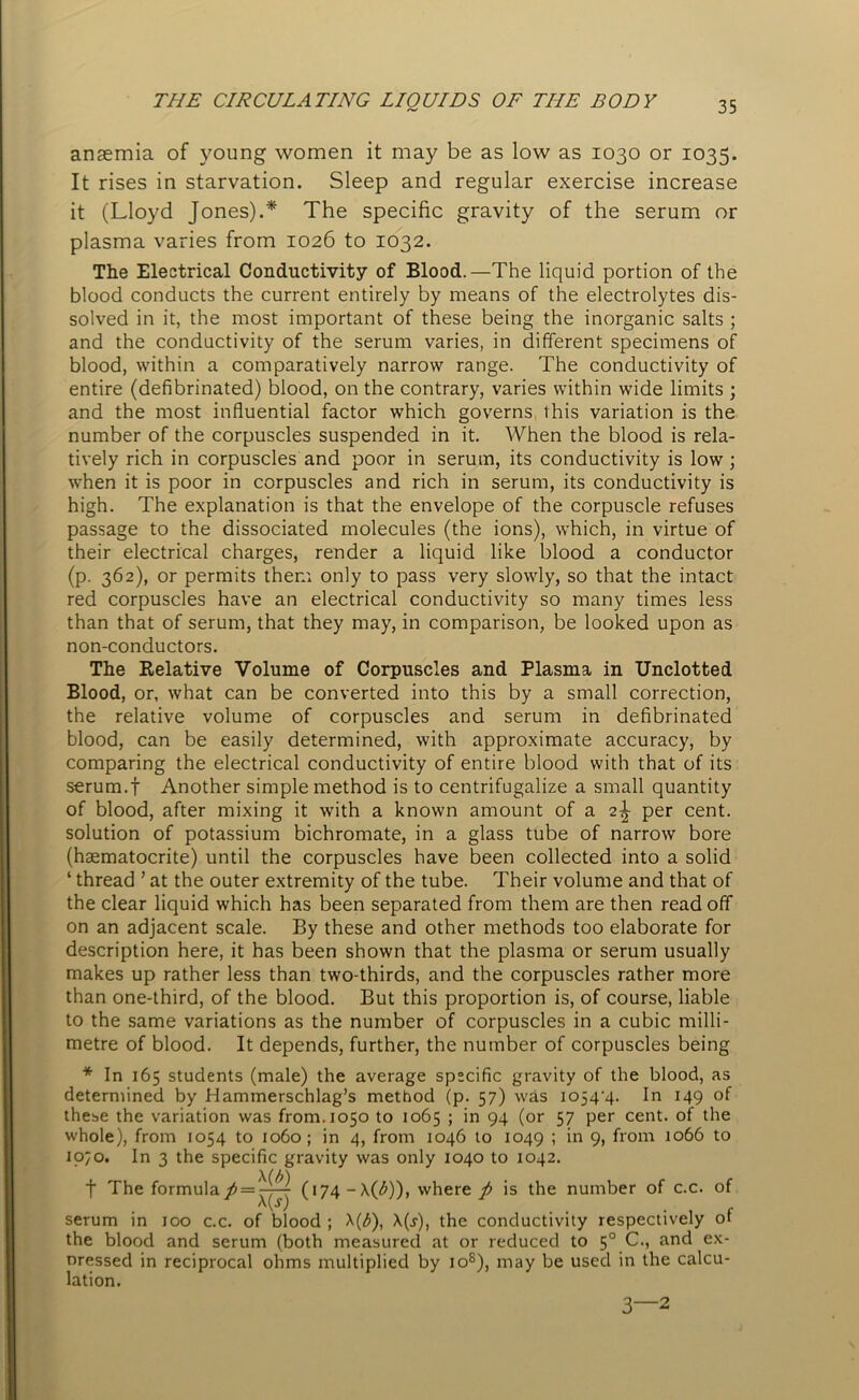 anaemia of young women it may be as low as 1030 or 1035. It rises in starvation. Sleep and regular exercise increase it (Lloyd Jones).* The specific gravity of the serum or plasma varies from 1026 to 1032. The Electrical Conductivity of Blood.—The liquid portion of the blood conducts the current entirely by means of the electrolytes dis- solved in it, the most important of these being the inorganic salts ; and the conductivity of the serum varies, in different specimens of blood, within a comparatively narrow range. The conductivity of entire (defibrinated) blood, on the contrary, varies within wide limits ; and the most influential factor which governs this variation is the number of the corpuscles suspended in it. When the blood is rela- tively rich in corpuscles and poor in serum, its conductivity is low ; when it is poor in corpuscles and rich in serum, its conductivity is high. The explanation is that the envelope of the corpuscle refuses passage to the dissociated molecules (the ions), which, in virtue of their electrical charges, render a liquid like blood a conductor (p. 362), or permits them only to pass very slowly, so that the intact red corpuscles have an electrical conductivity so many times less than that of serum, that they may, in comparison, be looked upon as non-conductors. The Relative Volume of Corpuscles and Plasma in Unclotted Blood, or, what can be converted into this by a small correction, the relative volume of corpuscles and serum in defibrinated blood, can be easily determined, with approximate accuracy, by comparing the electrical conductivity of entire blood with that of its serum.f Another simple method is to centrifugalize a small quantity of blood, after mixing it with a known amount of a 2^- per cent, solution of potassium bichromate, in a glass tube of narrow bore (haematocrite) until the corpuscles have been collected into a solid ‘ thread ’ at the outer extremity of the tube. Their volume and that of the clear liquid which has been separated from them are then read off on an adjacent scale. By these and other methods too elaborate for description here, it has been shown that the plasma or serum usually makes up rather less than two-thirds, and the corpuscles rather more than one-third, of the blood. But this proportion is, of course, liable to the same variations as the number of corpuscles in a cubic milli- metre of blood. It depends, further, the number of corpuscles being * In 165 students (male) the average specific gravity of the blood, as determined by Hammerschlag’s method (p. 57) was io54'4. In 149 of these the variation was from. 1050 to 1065 ; in 94 (or 57 per cent, of the whole), from 1054 to 1060; in 4, from 1046 to 1049 ; in 9, from 1066 to 1070. In 3 the specific gravity was only 1040 to 1042. f The formula/ = ^^ (174-X(£)), where p is the number of c.c. of • . . . . r serum in 100 c.c. of blood ; X(^), \(s), the conductivity respectively ot the blood and serum (both measured at or reduced to 50 C., and ex- pressed in reciprocal ohms multiplied by io8), may be used in the calcu- lation. 3 2