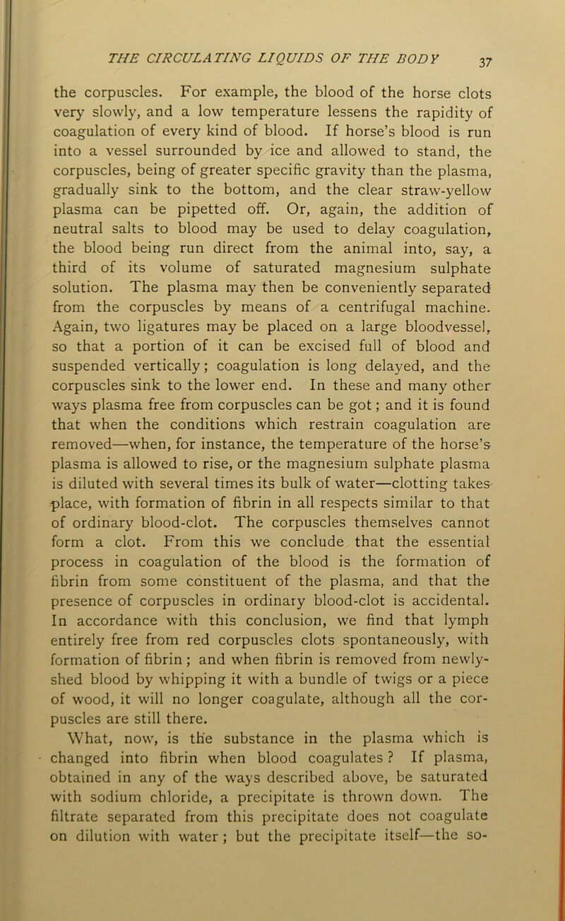 the corpuscles. For example, the blood of the horse clots very slowly, and a low temperature lessens the rapidity of coagulation of every kind of blood. If horse’s blood is run into a vessel surrounded by ice and allowed to stand, the corpuscles, being of greater specific gravity than the plasma, gradually sink to the bottom, and the clear straw-yellow plasma can be pipetted off. Or, again, the addition of neutral salts to blood may be used to delay coagulation, the blood being run direct from the animal into, say, a third of its volume of saturated magnesium sulphate solution. The plasma may then be conveniently separated from the corpuscles by means of a centrifugal machine. Again, two ligatures may be placed on a large bloodvessel, so that a portion of it can be excised full of blood and suspended vertically; coagulation is long delayed, and the corpuscles sink to the lower end. In these and many other ways plasma free from corpuscles can be got; and it is found that when the conditions which restrain coagulation are removed—when, for instance, the temperature of the horse’s plasma is allowed to rise, or the magnesium sulphate plasma is diluted with several times its bulk of water—clotting takes place, with formation of fibrin in all respects similar to that of ordinary blood-clot. The corpuscles themselves cannot form a clot. From this we conclude that the essential process in coagulation of the blood is the formation of fibrin from some constituent of the plasma, and that the presence of corpuscles in ordinary blood-clot is accidental. In accordance with this conclusion, we find that lymph entirely free from red corpuscles clots spontaneously, with formation of fibrin ; and when fibrin is removed from newly- shed blood by whipping it with a bundle of twigs or a piece of wood, it will no longer coagulate, although all the cor- puscles are still there. What, now, is the substance in the plasma which is changed into fibrin when blood coagulates ? If plasma, obtained in any of the ways described above, be saturated with sodium chloride, a precipitate is thrown down. The filtrate separated from this precipitate does not coagulate on dilution with water ; but the precipitate itself—the so-