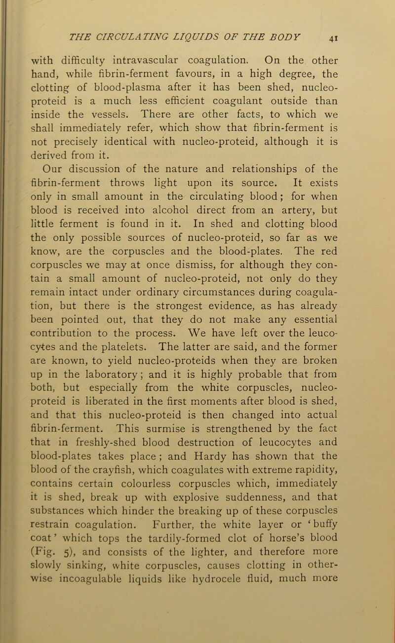 with difficulty intravascular coagulation. On the other hand, while fibrin-ferment favours, in a high degree, the clotting of blood-plasma after it has been shed, nucleo- proteid is a much less efficient coagulant outside than inside the vessels. There are other facts, to which we shall immediately refer, which show that fibrin-ferment is not precisely identical with nucleo-proteid, although it is derived from it. Our discussion of the nature and relationships of the fibrin-ferment throws light upon its source. It exists only in small amount in the circulating blood ; for when blood is received into alcohol direct from an artery, but little ferment is found in it. In shed and clotting blood the only possible sources of nucleo-proteid, so far as we know, are the corpuscles and the blood-plates. The red corpuscles we may at once dismiss, for although they con- tain a small amount of nucleo-proteid, not only do they remain intact under ordinary circumstances during coagula- tion, but there is the strongest evidence, as has already been pointed out, that they do not make any essential contribution to the process. We have left over the leuco- cytes and the platelets. The latter are said, and the former are known, to yield nucleo-proteids when they are broken up in the laboratory; and it is highly probable that from both, but especially from the white corpuscles, nucleo- proteid is liberated in the first moments after blood is shed, and that this nucleo-proteid is then changed into actual fibrin-ferment. This surmise is strengthened by the fact that in freshly-shed blood destruction of leucocytes and blood-plates takes place ; and Hardy has shown that the blood of the crayfish, which coagulates with extreme rapidity, contains certain colourless corpuscles which, immediately it is shed, break up with explosive suddenness, and that substances which hinder the breaking up of these corpuscles restrain coagulation. Further, the white layer or ‘ buffy coat ’ which tops the tardily-formed clot of horse’s blood (Fig. 5), and consists of the lighter, and therefore more slowly sinking, white corpuscles, causes clotting in other- wise incoagulable liquids like hydrocele fluid, much more