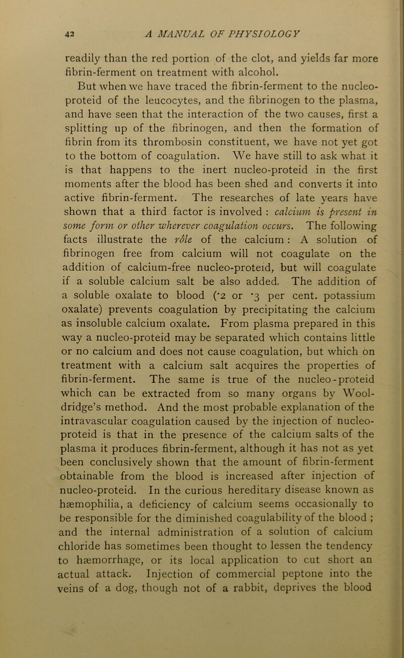 readily than the red portion of the clot, and yields far more fibrin-ferment on treatment with alcohol. But when we have traced the fibrin-ferment to the nucleo- proteid of the leucocytes, and the fibrinogen to the plasma, and have seen that the interaction of the two causes, first a splitting up of the fibrinogen, and then the formation of fibrin from its thrombosin constituent, we have not yet got to the bottom of coagulation. We have still to ask what it is that happens to the inert nucleo-proteid in the first moments after the blood has been shed and converts it into active fibrin-ferment. The researches of late years have shown that a third factor is involved : calcium is present in some form or other wherever coagulation occurs. The following facts illustrate the role of the calcium : A solution of fibrinogen free from calcium will not coagulate on the addition of calcium-free nucleo-proteid, but will coagulate if a soluble calcium salt be also added. The addition of a soluble oxalate to blood (*2 or ‘3 per cent, potassium oxalate) prevents coagulation by precipitating the calcium as insoluble calcium oxalate. From plasma prepared in this way a nucleo-proteid may be separated which contains little or no calcium and does not cause coagulation, but which on treatment with a calcium salt acquires the properties of fibrin-ferment. The same is true of the nucleo-proteid which can be extracted from so many organs by Wool- dridge’s method. And the most probable explanation of the intravascular coagulation caused by the injection of nucleo- proteid is that in the presence of the calcium salts of the plasma it produces fibrin-ferment, although it has not as yet been conclusively shown that the amount of fibrin-ferment obtainable from the blood is increased after injection of nucleo-proteid. In the curious hereditary disease known as haemophilia, a deficiency of calcium seems occasionally to be responsible for the diminished coagulability of the blood ; and the internal administration of a solution of calcium chloride has sometimes been thought to lessen the tendency to haemorrhage, or its local application to cut short an actual attack. Injection of commercial peptone into the veins of a dog, though not of a rabbit, deprives the blood