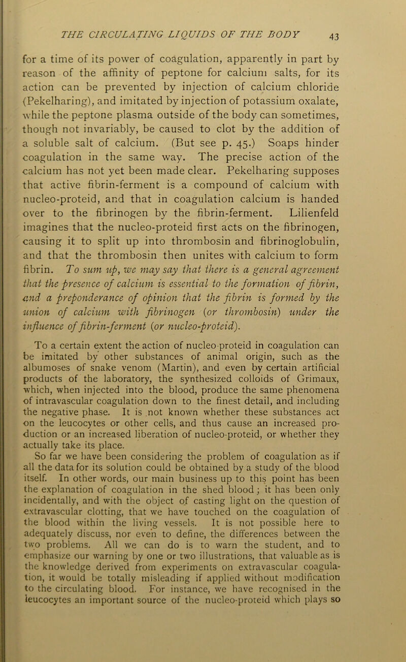 for a time of its power of coagulation, apparently in part by reason of the affinity of peptone for calcium salts, for its action can be prevented by injection of calcium chloride (Pekelharing), and imitated by injection of potassium oxalate, while the peptone plasma outside of the body can sometimes, though not invariably, be caused to clot by the addition of a soluble salt of calcium. (But see p. 45.) Soaps hinder coagulation in the same way. The precise action of the calcium has not yet been made clear. Pekelharing supposes that active fibrin-ferment is a compound of calcium with nucleo-proteid, and that in coagulation calcium is handed over to the fibrinogen by the fibrin-ferment. Lilienfeld imagines that the nucleo-proteid first acts on the fibrinogen, causing it to split up into thrombosin and fibrinoglobulin, and that the thrombosin then unites with calcium to form fibrin. To sum up, we may say that there is a general agreement that the presence of calcium is essential to the formation of fibrin, and a preponderance of opinion that the fibrin is formed by the union of calcium with fibrinogen (or thrombosin) under the influence of fibrin-ferment (or nucleo-proteid). To a certain extent the action of nucleo proteid in coagulation can be imitated by other substances of animal origin, such as the albumoses of snake venom (Martin), and even by certain artificial products of the laboratory, the synthesized colloids of Grimaux, which, when injected into the blood, produce the same phenomena of intravascular coagulation down to the finest detail, and including the negative phase. It is not known whether these substances act on the leucocytes or other cells, and thus cause an increased pro- duction or an increased liberation of nucleo-proteid, or whether they actually take its place. So far we have been considering the problem of coagulation as if all the data for its solution could be obtained by a study of the blood itself. In other words, our main business up to this point has been the explanation of coagulation in the shed blood; it has been only incidentally, and with the object of casting light on the question of extravascular clotting, that we have touched on the coagulation of the blood within the living vessels. It is not possible here to adequately discuss, nor even to define, the differences between the two problems. All we can do is to warn the student, and to emphasize our warning by one or two illustrations, that valuable as is the knowledge derived from experiments on extravascular coagula- tion, it would be totally misleading if applied without modification to the circulating blood. For instance, we have recognised in the leucocytes an important source of the nucleo-proteid which plays so