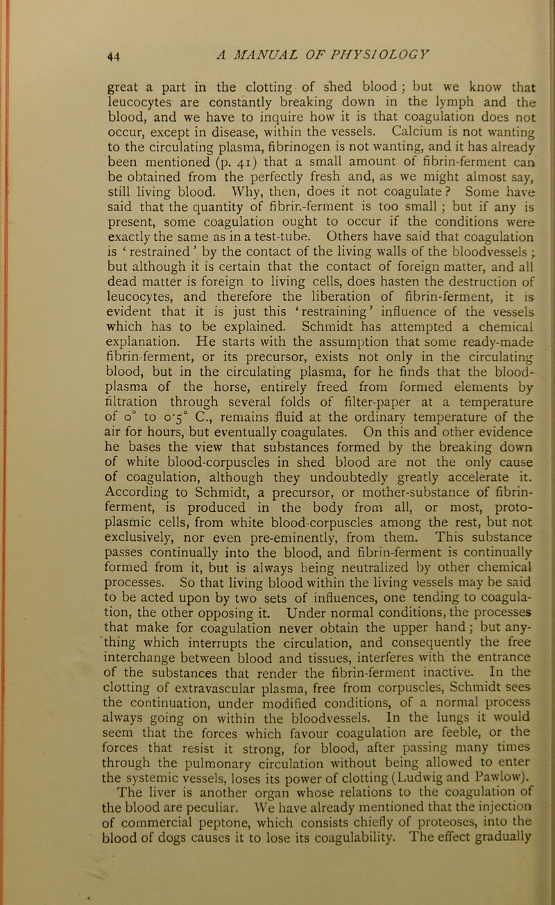 great a part in the clotting of shed blood; but we know that leucocytes are constantly breaking down in the lymph and the blood, and we have to inquire how it is that coagulation does not occur, except in disease, within the vessels. Calcium is not wanting to the circulating plasma, fibrinogen is not wanting, and it has already been mentioned (p. 41) that a small amount of fibrin-ferment can be obtained from the perfectly fresh and, as we might almost say, still living blood. Why, then, does it not coagulate ? Some have said that the quantity of fibrin-ferment is too small; but if any is present, some coagulation ought to occur if the conditions were exactly the same as in a test-tube. Others have said that coagulation is ‘ restrained ’ by the contact of the living walls of the bloodvessels ; but although it is certain that the contact of foreign matter, and all dead matter is foreign to living cells, does hasten the destruction of leucocytes, and therefore the liberation of fibrin-ferment, it is evident that it is just this ‘restraining’ influence of the vessels which has to be explained. Schmidt has attempted a chemical explanation. He starts with the assumption that some ready-made fibrin-ferment, or its precursor, exists not only in the circulating blood, but in the circulating plasma, for he finds that the blood- plasma of the horse, entirely freed from formed elements by- filtration through several folds of filter-paper at a temperature of o° to 0-5° C., remains fluid at the ordinary temperature of the air for hours, but eventually coagulates. On this and other evidence he bases the view that substances formed by the breaking down of white blood-corpuscles in shed blood are not the only cause of coagulation, although they undoubtedly greatly accelerate it. According to Schmidt, a precursor, or mother-substance of fibrin- ferment, is produced in the body from all, or most, proto- plasmic cells, from white blood-corpuscles among the rest, but not exclusively, nor even pre-eminently, from them. This substance passes continually into the blood, and fibrin-ferment is continually formed from it, but is always being neutralized by other chemical processes. So that living blood within the living vessels may be said to be acted upon by two sets of influences, one tending to coagula- tion, the other opposing it. Under normal conditions, the processes that make for coagulation never obtain the upper hand; but any- thing which interrupts the circulation, and consequently the free interchange between blood and tissues, interferes with the entrance of the substances that render the fibrin-ferment inactive. In the clotting of extravascular plasma, free from corpuscles, Schmidt sees the continuation, under modified conditions, of a normal process always going on within the bloodvessels. In the lungs it would seem that the forces which favour coagulation are feeble, or the forces that resist it strong, for blood, after passing many times through the pulmonary circulation without being allowed to enter the systemic vessels, loses its power of clotting (Ludwig and Pawlow). The liver is another organ whose relations to the coagulation of the blood are peculiar. We have already mentioned that the injection of commercial peptone, which consists chiefly of proteoses, into the blood of dogs causes it to lose its coagulability. The effect gradually