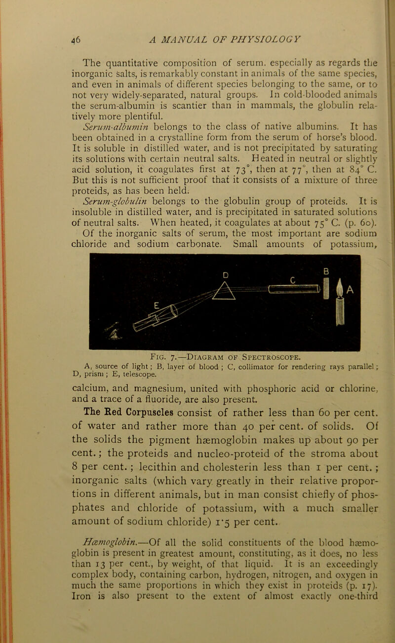 The quantitative composition of serum, especially as regards the inorganic salts, is remarkably constant in animals of the same species, and even in animals of different species belonging to the same, or to not very widely-separated, natural groups. In cold-blooded animals the serum-albumin is scantier than in mammals, the globulin rela- tively more plentiful. Serum-albumin belongs to the class of native albumins. It has been obtained in a crystalline form from the serum of horse’s blood. It is soluble in distilled water, and is not precipitated by saturating its solutions with certain neutral salts. Heated in neutral or slightly acid solution, it coagulates first at 73°, then at 77°, then at 84° C. But this is not sufficient proof that it consists of a mixture of three proteids, as has been held. Serum-globulin belongs to the globulin group of proteids. It is insoluble in distilled water, and is precipitated in saturated solutions of neutral salts. When heated, it coagulates at about 750 C. (p. 60). Of the inorganic salts of serum, the most important are sodium chloride and sodium carbonate. Small amounts of potassium. Fig. 7.—Diagram of Spectroscope. A, source of light; B, layer of blood ; C, collimator for rendering rays parallel; D, prism ; E, telescope. calcium, and magnesium, united with phosphoric acid or chlorine, and a trace of a fluoride, are also present. The Red Corpuscles consist of rather less than 60 per cent, of water and rather more than 40 per cent, of solids. Of the solids the pigment haemoglobin makes up about go per cent.; the proteids and nucleo-proteid of the stroma about 8 per cent. ; lecithin and cholesterin less than 1 per cent. ; inorganic salts (which vary greatly in their relative propor- tions in different animals, but in man consist chiefly of phos- phates and chloride of potassium, with a much smaller amount of sodium chloride) 1*5 per cent. Hcemoglobin.—Of all the solid constituents of the blood haemo- globin is present in greatest amount, constituting, as it does, no less than 13 per cent., by weight, of that liquid. It is an exceedingly complex body, containing carbon, hydrogen, nitrogen, and oxygen in much the same proportions in which they exist in proteids (p. 17). Iron is also present to the extent of almost exactly one-third