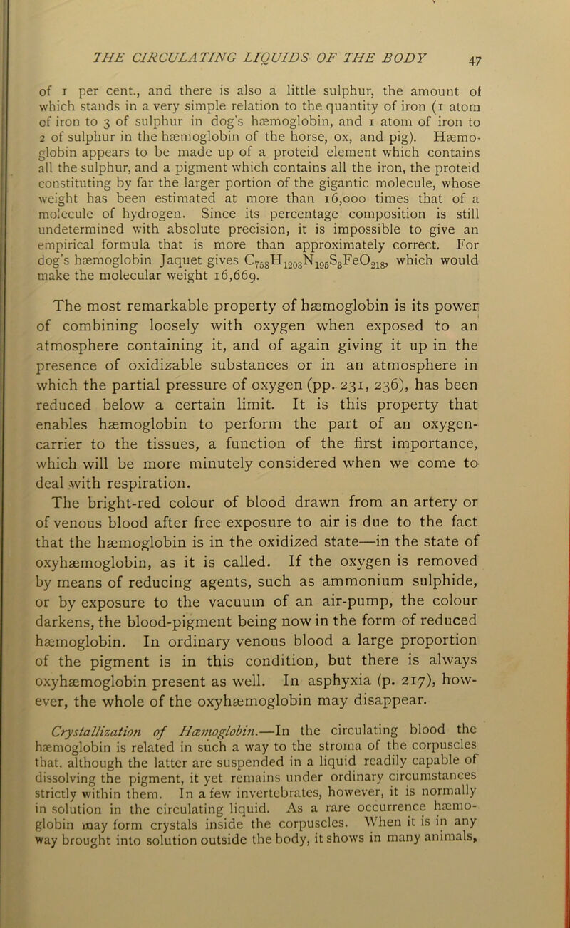 of i per cent., and there is also a little sulphur, the amount of which stands in a very simple relation to the quantity of iron (i atom of iron to 3 of sulphur in dog's haemoglobin, and 1 atom of iron to 2 of sulphur in the haemoglobin of the horse, ox, and pig). Haemo- globin appears to be made up of a proteid element which contains all the sulphur, and a pigment which contains all the iron, the proteid constituting by far the larger portion of the gigantic molecule, whose weight has been estimated at more than 16,000 times that of a molecule of hydrogen. Since its percentage composition is still undetermined with absolute precision, it is impossible to give an empirical formula that is more than approximately correct. For dog’s haemoglobin Jaquet gives C758H1203N195S3FeO218, which would make the molecular weight 16,669. The most remarkable property of haemoglobin is its power of combining loosely with oxygen when exposed to an atmosphere containing it, and of again giving it up in the presence of oxidizable substances or in an atmosphere in which the partial pressure of oxygen (pp. 231, 236), has been reduced below a certain limit. It is this property that enables haemoglobin to perform the part of an oxygen- carrier to the tissues, a function of the first importance, which will be more minutely considered when we come to deal with respiration. The bright-red colour of blood drawn from an artery or of venous blood after free exposure to air is due to the fact that the haemoglobin is in the oxidized state—in the state of oxyhaemoglobin, as it is called. If the oxygen is removed by means of reducing agents, such as ammonium sulphide, or by exposure to the vacuum of an air-pump, the colour darkens, the blood-pigment being now in the form of reduced haemoglobin. In ordinary venous blood a large proportion of the pigment is in this condition, but there is always oxyhaemoglobin present as well. In asphyxia (p. 217), how- ever, the whole of the oxyhaemoglobin may disappear. Crystallization of Hcemoglobin.—In the circulating blood the haemoglobin is related in such a way to the stroma of the corpuscles that, although the latter are suspended in a liquid readily capable of dissolving the pigment, it yet remains under ordinary circumstances strictly within them. In a few invertebrates, however, it is normally in solution in the circulating liquid. As a rare occurrence haemo- globin may form crystals inside the corpuscles. When it is in any way brought into solution outside the body, it shows in many animals.