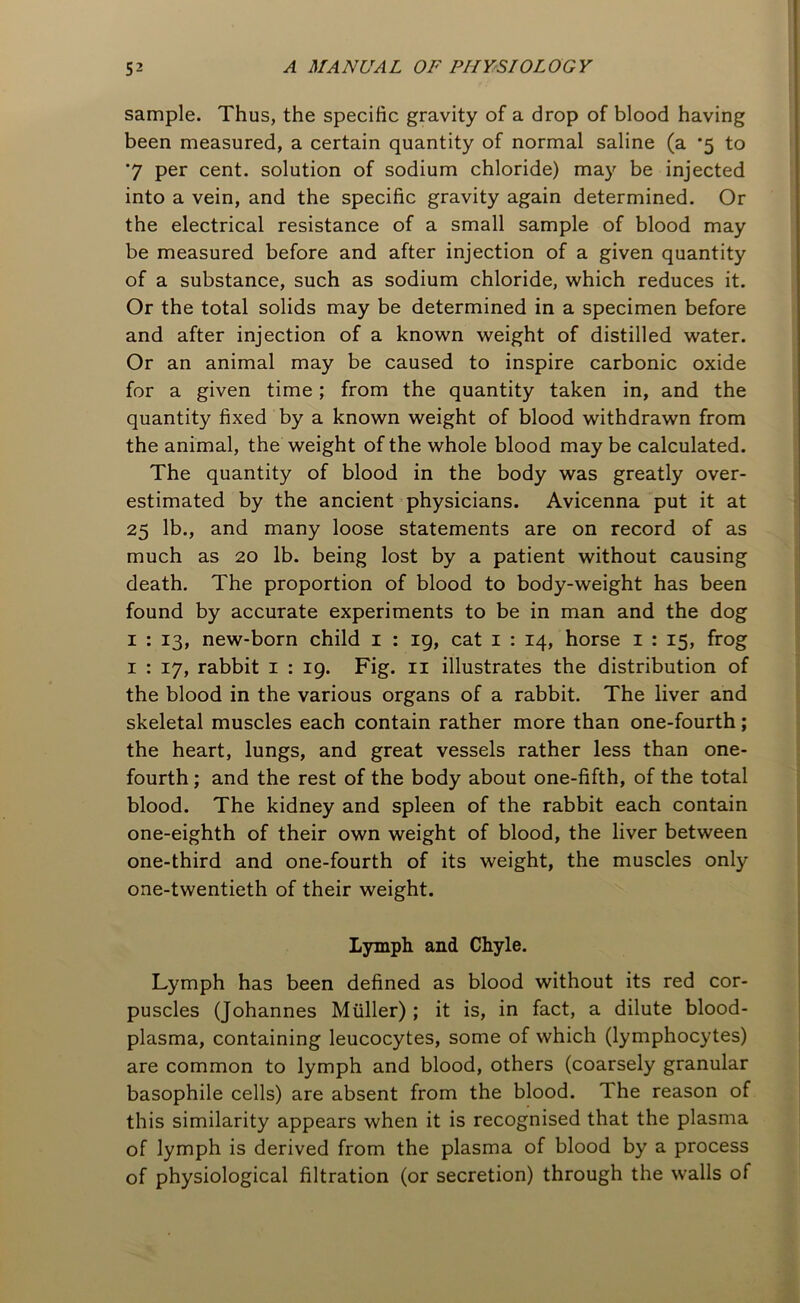 sample. Thus, the specific gravity of a drop of blood having been measured, a certain quantity of normal saline (a *5 to '7 per cent, solution of sodium chloride) may be injected into a vein, and the specific gravity again determined. Or the electrical resistance of a small sample of blood may be measured before and after injection of a given quantity of a substance, such as sodium chloride, which reduces it. Or the total solids may be determined in a specimen before and after injection of a known weight of distilled water. Or an animal may be caused to inspire carbonic oxide for a given time; from the quantity taken in, and the quantity fixed by a known weight of blood withdrawn from the animal, the weight of the whole blood may be calculated. The quantity of blood in the body was greatly over- estimated by the ancient physicians. Avicenna put it at 25 lb., and many loose statements are on record of as much as 20 lb. being lost by a patient without causing death. The proportion of blood to body-weight has been found by accurate experiments to be in man and the dog 1 : 13, new-born child 1 : 19, cat 1 : 14, horse 1 : 15, frog 1 : 17, rabbit 1 : 19. Fig. 11 illustrates the distribution of the blood in the various organs of a rabbit. The liver and skeletal muscles each contain rather more than one-fourth; the heart, lungs, and great vessels rather less than one- fourth ; and the rest of the body about one-fifth, of the total blood. The kidney and spleen of the rabbit each contain one-eighth of their own weight of blood, the liver between one-third and one-fourth of its weight, the muscles only one-twentieth of their weight. Lymph and Chyle. Lymph has been defined as blood without its red cor- puscles (Johannes Muller) ; it is, in fact, a dilute blood- plasma, containing leucocytes, some of which (lymphocytes) are common to lymph and blood, others (coarsely granular basophile cells) are absent from the blood. The reason of this similarity appears when it is recognised that the plasma of lymph is derived from the plasma of blood by a process of physiological filtration (or secretion) through the walls of