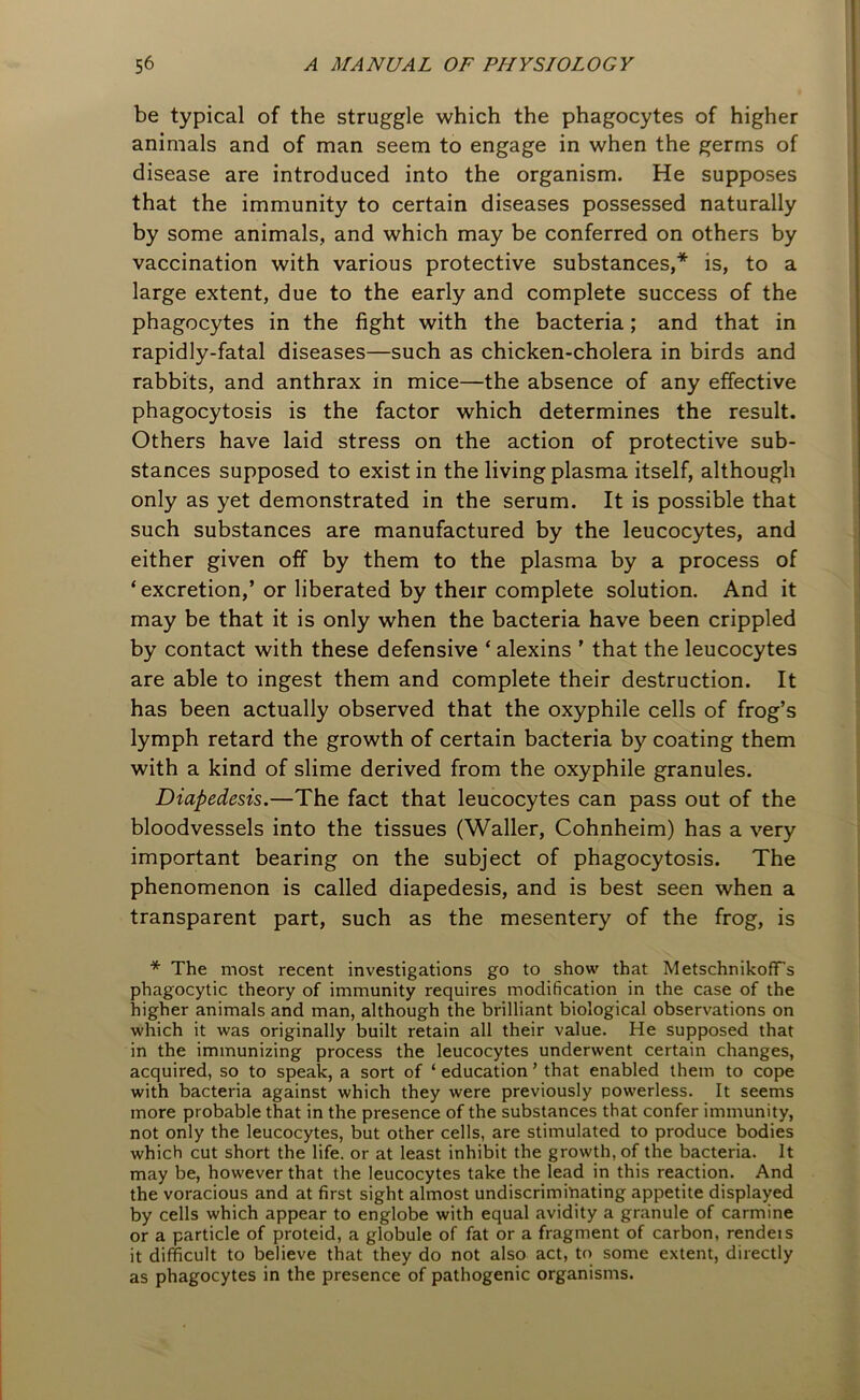 be typical of the struggle which the phagocytes of higher animals and of man seem to engage in when the germs of disease are introduced into the organism. He supposes that the immunity to certain diseases possessed naturally by some animals, and which may be conferred on others by vaccination with various protective substances,* is, to a large extent, due to the early and complete success of the phagocytes in the fight with the bacteria; and that in rapidly-fatal diseases—such as chicken-cholera in birds and rabbits, and anthrax in mice—the absence of any effective phagocytosis is the factor which determines the result. Others have laid stress on the action of protective sub- stances supposed to exist in the living plasma itself, although only as yet demonstrated in the serum. It is possible that such substances are manufactured by the leucocytes, and either given off by them to the plasma by a process of ‘excretion,’ or liberated by their complete solution. And it may be that it is only when the bacteria have been crippled by contact with these defensive ‘ alexins ’ that the leucocytes are able to ingest them and complete their destruction. It has been actually observed that the oxyphile cells of frog’s lymph retard the growth of certain bacteria by coating them with a kind of slime derived from the oxyphile granules. Diapedesis.—The fact that leucocytes can pass out of the bloodvessels into the tissues (Waller, Cohnheim) has a very important bearing on the subject of phagocytosis. The phenomenon is called diapedesis, and is best seen when a transparent part, such as the mesentery of the frog, is * The most recent investigations go to show that MetschnikofFs phagocytic theory of immunity requires modification in the case of the higher animals and man, although the brilliant biological observations on which it was originally built retain all their value. He supposed that in the immunizing process the leucocytes underwent certain changes, acquired, so to speak, a sort of ‘ education ’ that enabled them to cope with bacteria against which they were previously powerless. It seems more probable that in the presence of the substances that confer immunity, not only the leucocytes, but other cells, are stimulated to produce bodies which cut short the life, or at least inhibit the growth, of the bacteria. It may be, however that the leucocytes take the lead in this reaction. And the voracious and at first sight almost undiscriminating appetite displayed by cells which appear to englobe with equal avidity a granule of carmine or a particle of proteid, a globule of fat or a fragment of carbon, renders it difficult to believe that they do not also act, to some extent, directly as phagocytes in the presence of pathogenic organisms.