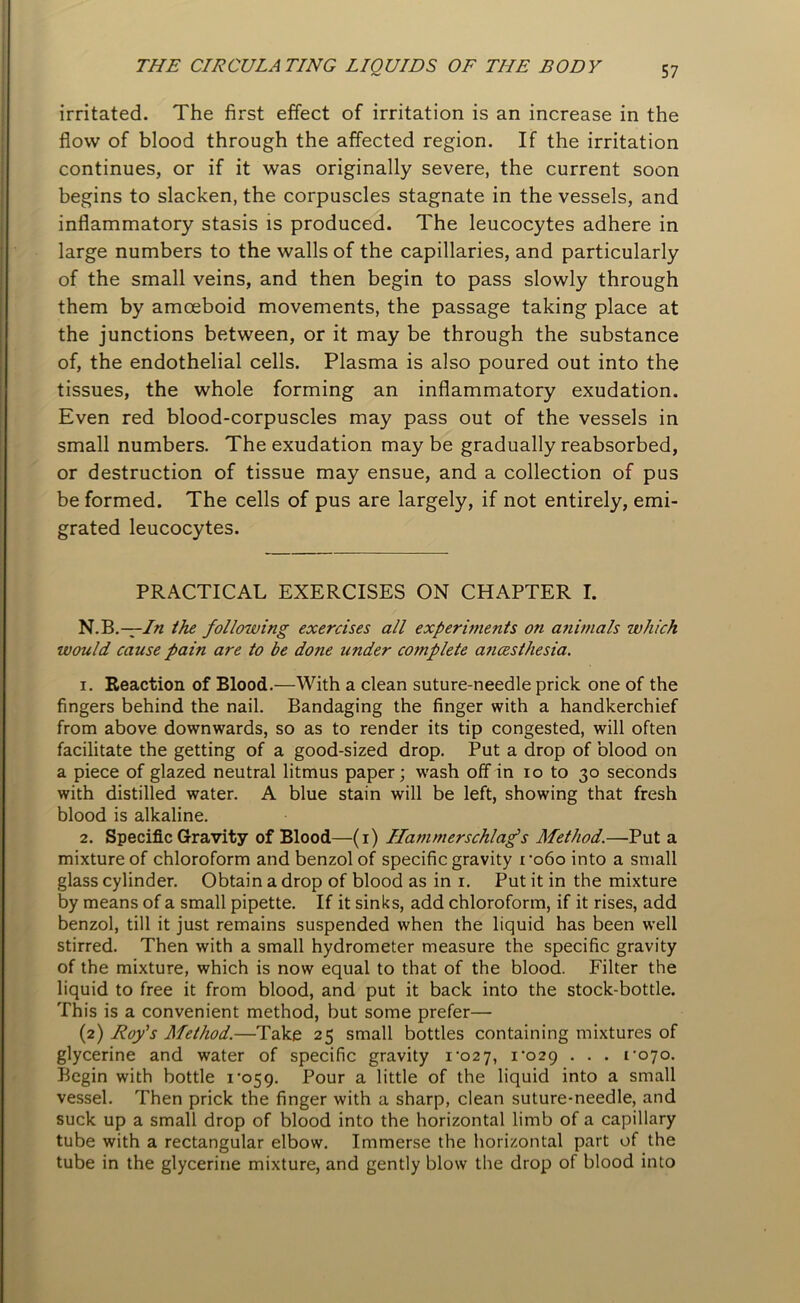 irritated. The first effect of irritation is an increase in the flow of blood through the affected region. If the irritation continues, or if it was originally severe, the current soon begins to slacken, the corpuscles stagnate in the vessels, and inflammatory stasis is produced. The leucocytes adhere in large numbers to the walls of the capillaries, and particularly of the small veins, and then begin to pass slowly through them by amoeboid movements, the passage taking place at the junctions between, or it may be through the substance of, the endothelial cells. Plasma is also poured out into the tissues, the whole forming an inflammatory exudation. Even red blood-corpuscles may pass out of the vessels in small numbers. The exudation maybe gradually reabsorbed, or destruction of tissue may ensue, and a collection of pus be formed. The cells of pus are largely, if not entirely, emi- grated leucocytes. PRACTICAL EXERCISES ON CHAPTER I. N.B.— In the following exercises all experiments on animals which would cause pain are to be done under complete ancesthesia. 1. Reaction of Blood.—With a clean suture-needle prick one of the fingers behind the nail. Bandaging the finger with a handkerchief from above downwards, so as to render its tip congested, will often facilitate the getting of a good-sized drop. Put a drop of blood on a piece of glazed neutral litmus paper; wash off in io to 30 seconds with distilled water. A blue stain will be left, showing that fresh blood is alkaline. 2. Specific Gravity of Blood—(1) Ilammerschlag’s Method.—Put a mixture of chloroform and benzol of specific gravity ro6o into a small glass cylinder. Obtain a drop of blood as in 1. Put it in the mixture by means of a small pipette. If it sinks, add chloroform, if it rises, add benzol, till it just remains suspended when the liquid has been well stirred. Then with a small hydrometer measure the specific gravity of the mixture, which is now equal to that of the blood. Filter the liquid to free it from blood, and put it back into the stock-bottle. This is a convenient method, but some prefer— (2) Roy's Method.—Take 25 small bottles containing mixtures of glycerine and water of specific gravity 1-027, 1-029 . . . 1-070. Begin with bottle 1*059. Pour a little of the liquid into a small vessel. Then prick the finger with a sharp, clean suture-needle, and suck up a small drop of blood into the horizontal limb of a capillary tube with a rectangular elbow. Immerse the horizontal part of the tube in the glycerine mixture, and gently blow the drop of blood into