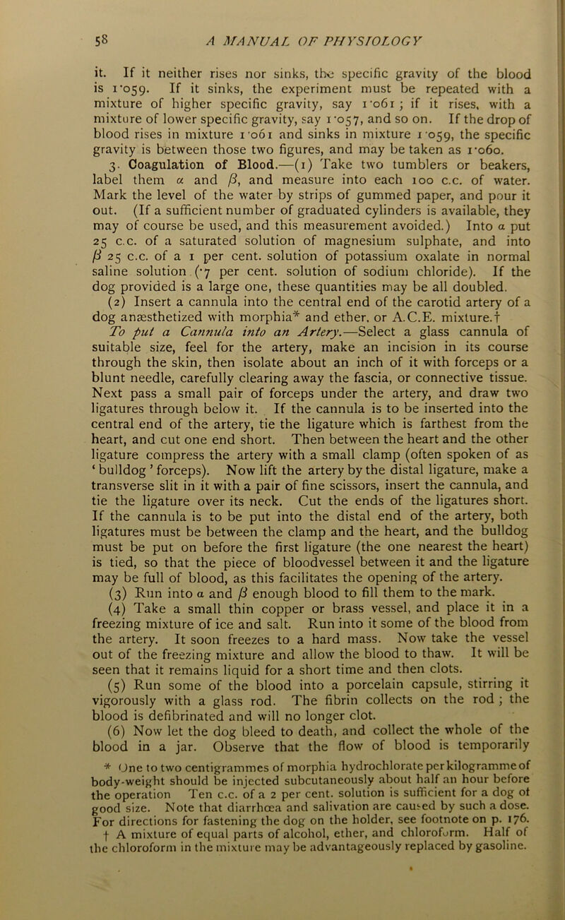 it. If it neither rises nor sinks, the specific gravity of the blood is 1*059. If it sinks, the experiment must be repeated with a mixture of higher specific gravity, say 1*061; if it rises, with a mixture of lower specific gravity, say 1 *057, and so on. If the drop of blood rises in mixture 1061 and sinks in mixture 1059, the specific gravity is between those two figures, and may be taken as ro6o. 3. Coagulation of Blood.—(1) Take two tumblers or beakers, label them a and /?, and measure into each 100 c.c. of water. Mark the level of the water by strips of gummed paper, and pour it out. (If a sufficient number of graduated cylinders is available, they may of course be used, and this measurement avoided.) Into a put 25 c.c. of a saturated solution of magnesium sulphate, and into ft 25 c.c. of a 1 per cent, solution of potassium oxalate in normal saline solution (*7 per cent, solution of sodium chloride). If the dog provided is a large one, these quantities may be all doubled. (2) Insert a cannula into the central end of the carotid artery of a dog anaesthetized with morphia* and ether, or A.C.E. mixture.! To put a Cannula vito an Artery.—Select a glass cannula of suitable size, feel for the artery, make an incision in its course through the skin, then isolate about an inch of it with forceps or a blunt needle, carefully clearing away the fascia, or connective tissue. Next pass a small pair of forceps under the artery, and draw two ligatures through below it. If the cannula is to be inserted into the central end of the artery, tie the ligature which is farthest from the heart, and cut one end short. Then between the heart and the other ligature compress the artery with a small clamp (often spoken of as ‘ bulldog ’ forceps). Now lift the artery by the distal ligature, make a transverse slit in it with a pair of fine scissors, insert the cannula, and tie the ligature over its neck. Cut the ends of the ligatures short. If the cannula is to be put into the distal end of the artery, both ligatures must be between the clamp and the heart, and the bulldog must be put on before the first ligature (the one nearest the heart) is tied, so that the piece of bloodvessel between it and the ligature may be full of blood, as this facilitates the opening of the artery. (3) Run into a and /3 enough blood to fill them to the mark. (4) Take a small thin copper or brass vessel, and place it in a freezing mixture of ice and salt. Run into it some of the blood from the artery. It soon freezes to a hard mass. Now take the vessel out of the freezing mixture and allow the blood to thaw. It will be seen that it remains liquid for a short time and then clots. (5) Run some of the blood into a porcelain capsule, stirring it vigorously with a glass rod. The fibrin collects on the rod ; the blood is defibrinated and will no longer clot. (6) Now let the dog bleed to death, and collect the whole of the blood in a jar. Observe that the flow of blood is temporarily * Une to two centigrammes of morphia hydrochlorate per kilogramme of body-weight should be injected subcutaneously about half an hour before the operation Ten c.c. of a 2 per cent, solution is sufficient for a dog ot good size. Note that diarrhoea and salivation are earned by such a dose. For directions for fastening the dog on the holder, see footnote on p. 176. f A mixture of equal parts of alcohol, ether, and chloroform. Half of the chloroform in the mixture maybe advantageously replaced by gasoline.