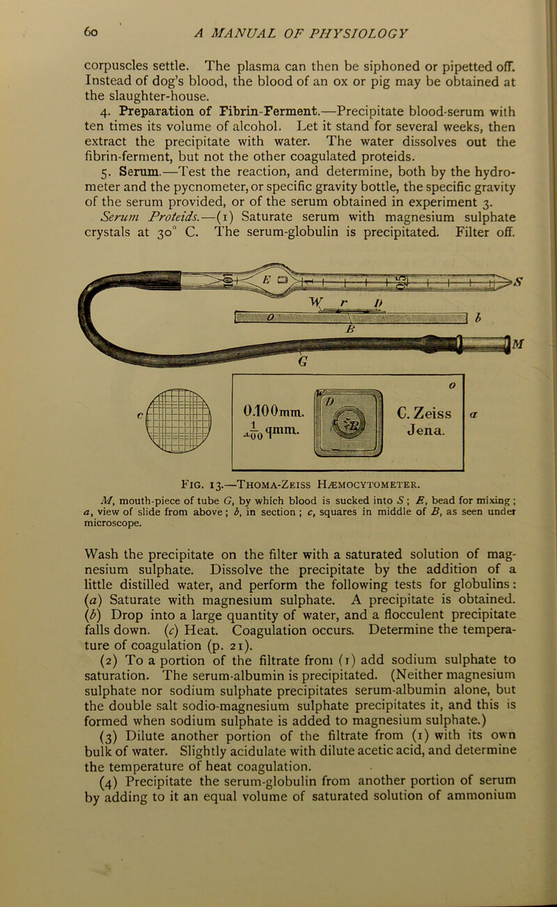 corpuscles settle. The plasma can then be siphoned or pipetted ofF. Instead of dog’s blood, the blood of an ox or pig may be obtained at the slaughter-house. 4. Preparation of Fibrin-Ferment.—Precipitate blood-serum with ten times its volume of alcohol. Let it stand for several weeks, then extract the precipitate with water. The water dissolves out the fibrin-ferment, but not the other coagulated proteids. 5. Serum.—Test the reaction, and determine, both by the hydro- meter and the pycnometer, or specific gravity bottle, the specific gravity of the serum provided, or of the serum obtained in experiment 3. Serum Proteids.—(1) Saturate serum with magnesium sulphate crystals at 30° C. The serum-globulin is precipitated. Filter off. Fig. 13.—Thoma-Zeiss H^emocytometer. M, mouth-piece of tube G, by which blood is sucked into 5; E, bead for mixing; a, view of slide from above; b, in section ; c, squares in middle of B, as seen under microscope. Wash the precipitate on the filter with a saturated solution of mag- nesium sulphate. Dissolve the precipitate by the addition of a little distilled water, and perform the following tests for globulins: (a) Saturate with magnesium sulphate. A precipitate is obtained. (b) Drop into a large quantity of water, and a flocculent precipitate falls down, (c) Heat. Coagulation occurs. Determine the tempera- ture of coagulation (p. 21). (2) To a portion of the filtrate from (r) add sodium sulphate to saturation. The serum-albumin is precipitated. (Neither magnesium sulphate nor sodium sulphate precipitates serum-albumin alone, but the double salt sodio-magnesium sulphate precipitates it, and this is formed when sodium sulphate is added to magnesium sulphate.) (3) Dilute another portion of the filtrate from (1) with its own bulk of water. Slightly acidulate with dilute acetic acid, and determine the temperature of heat coagulation. (4) Precipitate the serum-globulin from another portion of serum by adding to it an equal volume of saturated solution of ammonium