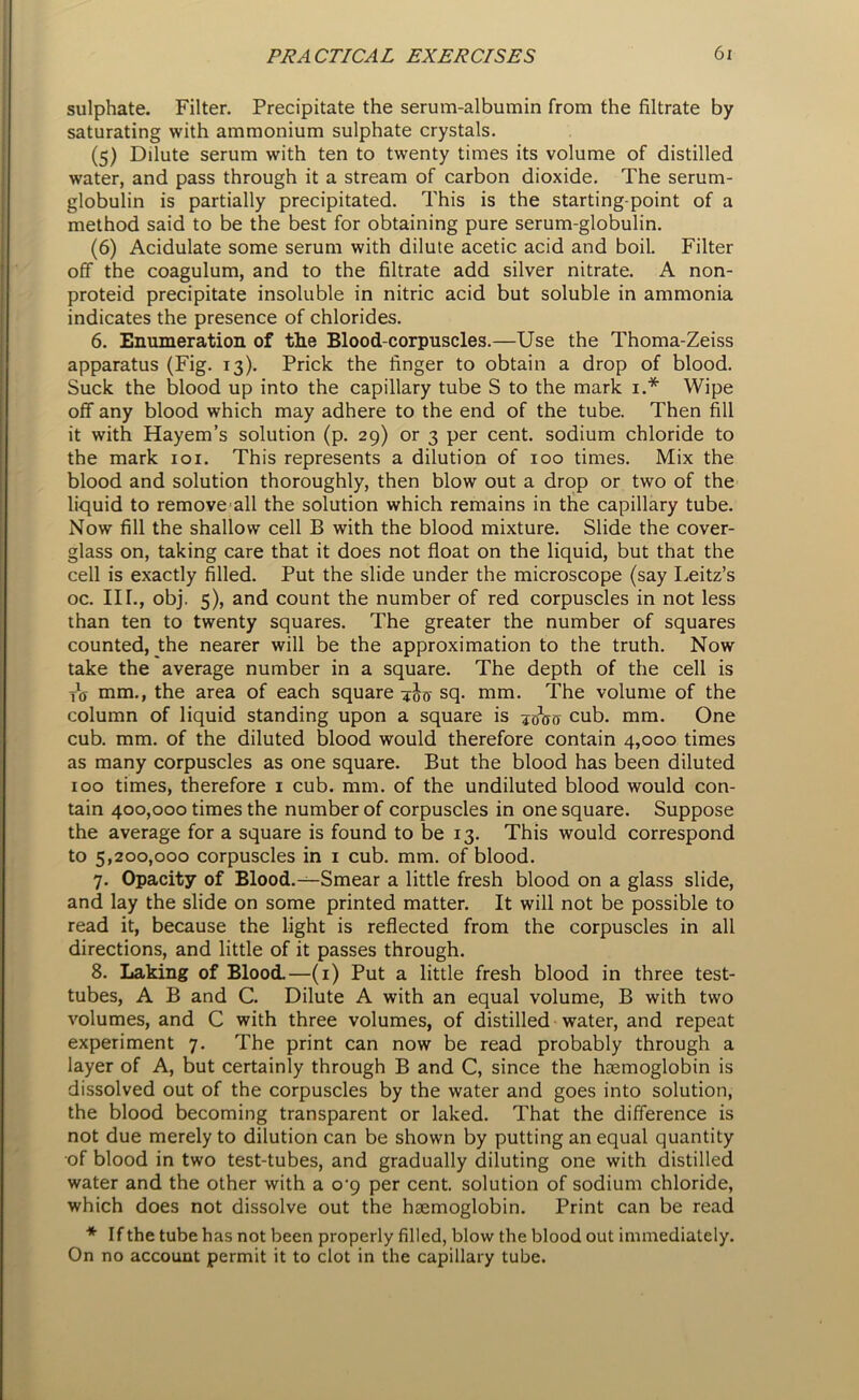 sulphate. Filter. Precipitate the serum-albumin from the filtrate by saturating with ammonium sulphate crystals. (5) Dilute serum with ten to twenty times its volume of distilled water, and pass through it a stream of carbon dioxide. The serum- globulin is partially precipitated. This is the starting-point of a method said to be the best for obtaining pure serum-globulin. (6) Acidulate some serum with dilute acetic acid and boil. Filter off the coagulum, and to the filtrate add silver nitrate. A non- proteid precipitate insoluble in nitric acid but soluble in ammonia indicates the presence of chlorides. 6. Enumeration of the Blood-corpuscles.—Use the Thoma-Zeiss apparatus (Fig. 13). Prick the finger to obtain a drop of blood. Suck the blood up into the capillary tube S to the mark 1.* Wipe off any blood which may adhere to the end of the tube. Then fill it with Hayem’s solution (p. 29) or 3 per cent, sodium chloride to the mark 101. This represents a dilution of 100 times. Mix the blood and solution thoroughly, then blow out a drop or two of the liquid to remove all the solution which remains in the capillary tube. Now fill the shallow cell B with the blood mixture. Slide the cover- glass on, taking care that it does not float on the liquid, but that the cell is exactly filled. Put the slide under the microscope (say Leitz’s oc. III., obj. 5), and count the number of red corpuscles in not less than ten to twenty squares. The greater the number of squares counted, the nearer will be the approximation to the truth. Now take the average number in a square. The depth of the cell is tV mm., the area of each square 4J0- sq. mm. The volume of the column of liquid standing upon a square is cub. mm. One cub. mm. of the diluted blood would therefore contain 4,000 times as many corpuscles as one square. But the blood has been diluted 100 times, therefore 1 cub. mm. of the undiluted blood would con- tain 400,000 times the number of corpuscles in one square. Suppose the average for a square is found to be 13. This would correspond to 5,200,000 corpuscles in 1 cub. mm. of blood. 7. Opacity of Blood.—Smear a little fresh blood on a glass slide, and lay the slide on some printed matter. It will not be possible to read it, because the light is reflected from the corpuscles in all directions, and little of it passes through. 8. Laking of Blood.—(1) Put a little fresh blood in three test- tubes, A B and C. Dilute A with an equal volume, B with two volumes, and C with three volumes, of distilled water, and repeat experiment 7. The print can now be read probably through a layer of A, but certainly through B and C, since the haemoglobin is dissolved out of the corpuscles by the water and goes into solution, the blood becoming transparent or laked. That the difference is not due merely to dilution can be shown by putting an equal quantity of blood in two test-tubes, and gradually diluting one with distilled water and the other with a o-9 per cent, solution of sodium chloride, which does not dissolve out the haemoglobin. Print can be read * If the tube has not been properly filled, blow the blood out immediately. On no account permit it to clot in the capillary tube.