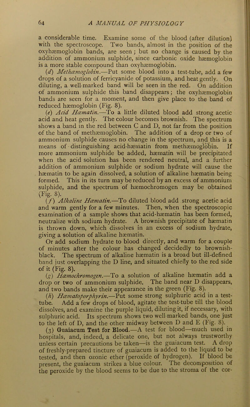 a considerable time. Examine some of the blood (after dilution) with the spectroscope. Two bands, almost in the position of the oxyhremoglobin bands, are seen ; but no change is caused by the addition of ammonium sulphide, since carbonic oxide haemoglobin is a more stable compound than oxyhaemoglobin. (d) Methamoglobin.—Put some blood into a test-tube, add a few drops of a solution of ferricyanide of potassium, and heat gently. On diluting, a well-marked band will be seen in the red. On addition of ammonium sulphide this band disappears; the oxyhaemoglobin bands are seen for a moment, and then give place to the band of reduced haemoglobin (Fig. 8). (e) Acid Hcematin.—'Vo a little diluted blood add strong acetic acid and heat gently. The colour becomes brownish. The spectrum shows a band in the red between C and D, not far from the position of the band of methaemoglobin. The addition of a drop or two of ammonium sulphide causes no change in the spectrum, and this is a means of distinguishing acid-haematin from methaemoglobin. If more ammonium sulphide be added, haematin will be precipitated when the acid solution has been rendered neutral, and a further addition of ammonium sulphide or sodium hydrate will cause the haematin to be again dissolved, a solution of alkaline haematin being formed. This in its turn may be reduced by an excess of ammonium sulphide, and the spectrum of haemochromogen may be obtained (Fig. 8). (/) Alkalme Hcematin.—To diluted blood add strong acetic acid and warm gently for a few minutes. Then, when the spectroscopic examination of a sample shows that acid-haematin has been formed, neutralize with sodium hydrate. A brownish precipitate of haematin is thrown down, which dissolves in an excess of sodium hydrate, giving a solution of alkaline haematin. Or add sodium hydrate to blood directly, and warm for a couple of minutes after the colour has changed decidedly to brownish- black. The spectrum of alkaline haematin is a broad but ill-defined band just overlapping the D line, and situated chiefly to the red side of it (Fig. 8). CO Hamochromogen.—To a solution of alkaline haematin add a drop or two of ammonium sulphide. The band near D disappears, and two bands make their appearance in the green (Fig. 8). (/i) Hczmatoporphyrin.—Put some strong sulphuric acid in a test- tube. Add a few drops of blood, agitate the test-tube till the blood dissolves, and examine the purple liquid, diluting it, if necessary, with sulphuric acid. Its spectrum shows two well-marked bands, one just to the left of D, and the other midway between D and E (Fig. 8). (3) Guaiacum Test for Blood.—A test for blood—much used in hospitals, and, indeed, a delicate one, but not always trustworthy unless certain precautions be taken—is the guaiacum test. A drop of freshly-prepared tincture of guaiacum is added to the liquid to be tested, and then ozonic ether (peroxide of hydrogen). If blood be present, the guaiacum strikes a blue colour. The decomposition of the peroxide by the blood seems to be due to the stroma of the cor-